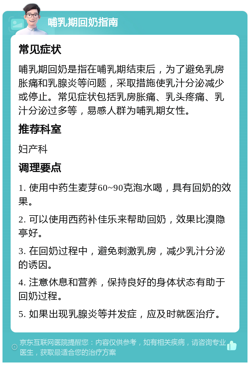 哺乳期回奶指南 常见症状 哺乳期回奶是指在哺乳期结束后，为了避免乳房胀痛和乳腺炎等问题，采取措施使乳汁分泌减少或停止。常见症状包括乳房胀痛、乳头疼痛、乳汁分泌过多等，易感人群为哺乳期女性。 推荐科室 妇产科 调理要点 1. 使用中药生麦芽60~90克泡水喝，具有回奶的效果。 2. 可以使用西药补佳乐来帮助回奶，效果比溴隐亭好。 3. 在回奶过程中，避免刺激乳房，减少乳汁分泌的诱因。 4. 注意休息和营养，保持良好的身体状态有助于回奶过程。 5. 如果出现乳腺炎等并发症，应及时就医治疗。