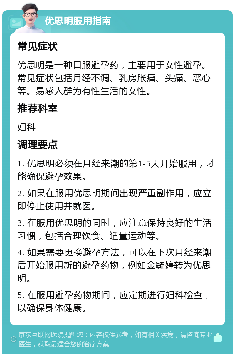 优思明服用指南 常见症状 优思明是一种口服避孕药，主要用于女性避孕。常见症状包括月经不调、乳房胀痛、头痛、恶心等。易感人群为有性生活的女性。 推荐科室 妇科 调理要点 1. 优思明必须在月经来潮的第1-5天开始服用，才能确保避孕效果。 2. 如果在服用优思明期间出现严重副作用，应立即停止使用并就医。 3. 在服用优思明的同时，应注意保持良好的生活习惯，包括合理饮食、适量运动等。 4. 如果需要更换避孕方法，可以在下次月经来潮后开始服用新的避孕药物，例如金毓婷转为优思明。 5. 在服用避孕药物期间，应定期进行妇科检查，以确保身体健康。