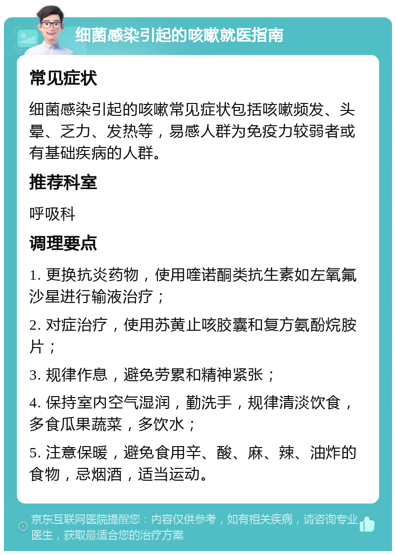 细菌感染引起的咳嗽就医指南 常见症状 细菌感染引起的咳嗽常见症状包括咳嗽频发、头晕、乏力、发热等，易感人群为免疫力较弱者或有基础疾病的人群。 推荐科室 呼吸科 调理要点 1. 更换抗炎药物，使用喹诺酮类抗生素如左氧氟沙星进行输液治疗； 2. 对症治疗，使用苏黄止咳胶囊和复方氨酚烷胺片； 3. 规律作息，避免劳累和精神紧张； 4. 保持室内空气湿润，勤洗手，规律清淡饮食，多食瓜果蔬菜，多饮水； 5. 注意保暖，避免食用辛、酸、麻、辣、油炸的食物，忌烟酒，适当运动。