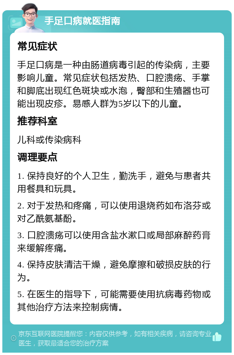 手足口病就医指南 常见症状 手足口病是一种由肠道病毒引起的传染病，主要影响儿童。常见症状包括发热、口腔溃疡、手掌和脚底出现红色斑块或水泡，臀部和生殖器也可能出现皮疹。易感人群为5岁以下的儿童。 推荐科室 儿科或传染病科 调理要点 1. 保持良好的个人卫生，勤洗手，避免与患者共用餐具和玩具。 2. 对于发热和疼痛，可以使用退烧药如布洛芬或对乙酰氨基酚。 3. 口腔溃疡可以使用含盐水漱口或局部麻醉药膏来缓解疼痛。 4. 保持皮肤清洁干燥，避免摩擦和破损皮肤的行为。 5. 在医生的指导下，可能需要使用抗病毒药物或其他治疗方法来控制病情。