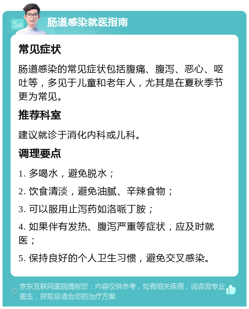 肠道感染就医指南 常见症状 肠道感染的常见症状包括腹痛、腹泻、恶心、呕吐等，多见于儿童和老年人，尤其是在夏秋季节更为常见。 推荐科室 建议就诊于消化内科或儿科。 调理要点 1. 多喝水，避免脱水； 2. 饮食清淡，避免油腻、辛辣食物； 3. 可以服用止泻药如洛哌丁胺； 4. 如果伴有发热、腹泻严重等症状，应及时就医； 5. 保持良好的个人卫生习惯，避免交叉感染。