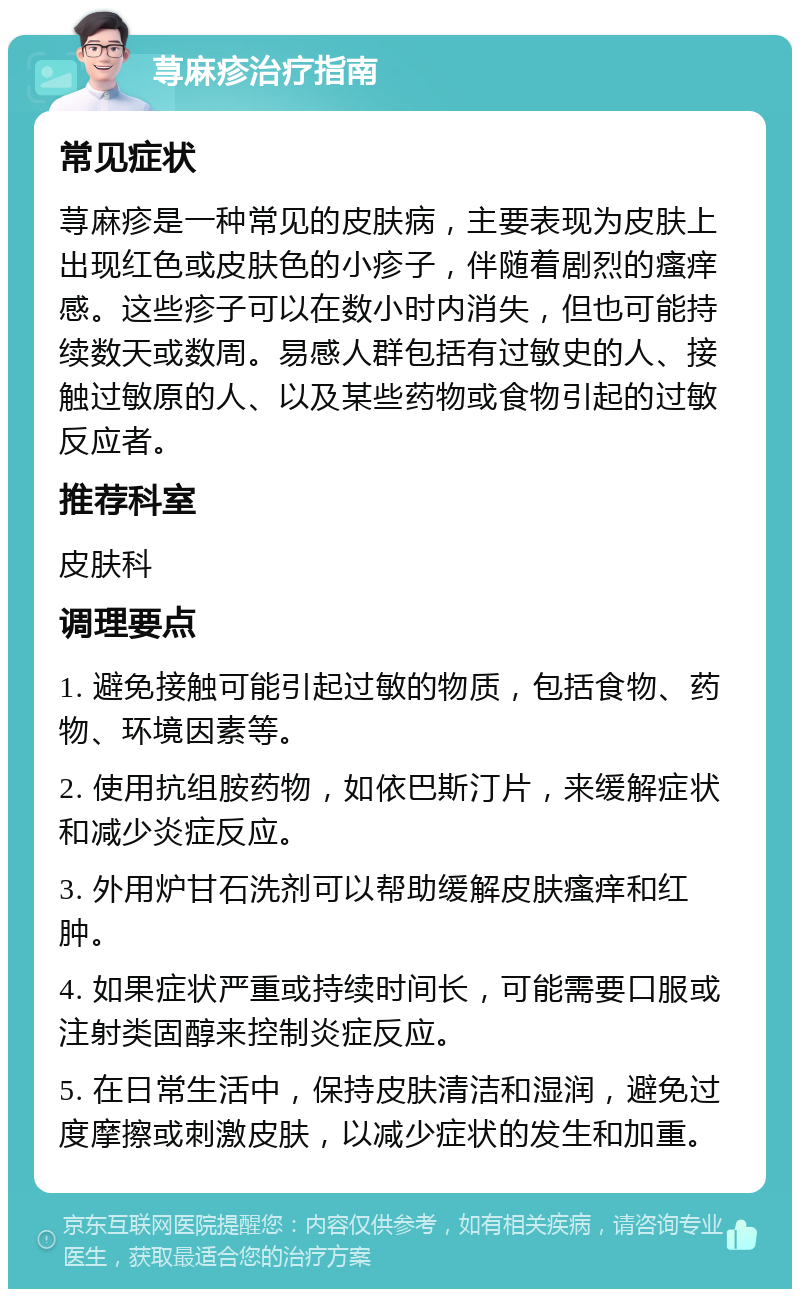 荨麻疹治疗指南 常见症状 荨麻疹是一种常见的皮肤病，主要表现为皮肤上出现红色或皮肤色的小疹子，伴随着剧烈的瘙痒感。这些疹子可以在数小时内消失，但也可能持续数天或数周。易感人群包括有过敏史的人、接触过敏原的人、以及某些药物或食物引起的过敏反应者。 推荐科室 皮肤科 调理要点 1. 避免接触可能引起过敏的物质，包括食物、药物、环境因素等。 2. 使用抗组胺药物，如依巴斯汀片，来缓解症状和减少炎症反应。 3. 外用炉甘石洗剂可以帮助缓解皮肤瘙痒和红肿。 4. 如果症状严重或持续时间长，可能需要口服或注射类固醇来控制炎症反应。 5. 在日常生活中，保持皮肤清洁和湿润，避免过度摩擦或刺激皮肤，以减少症状的发生和加重。