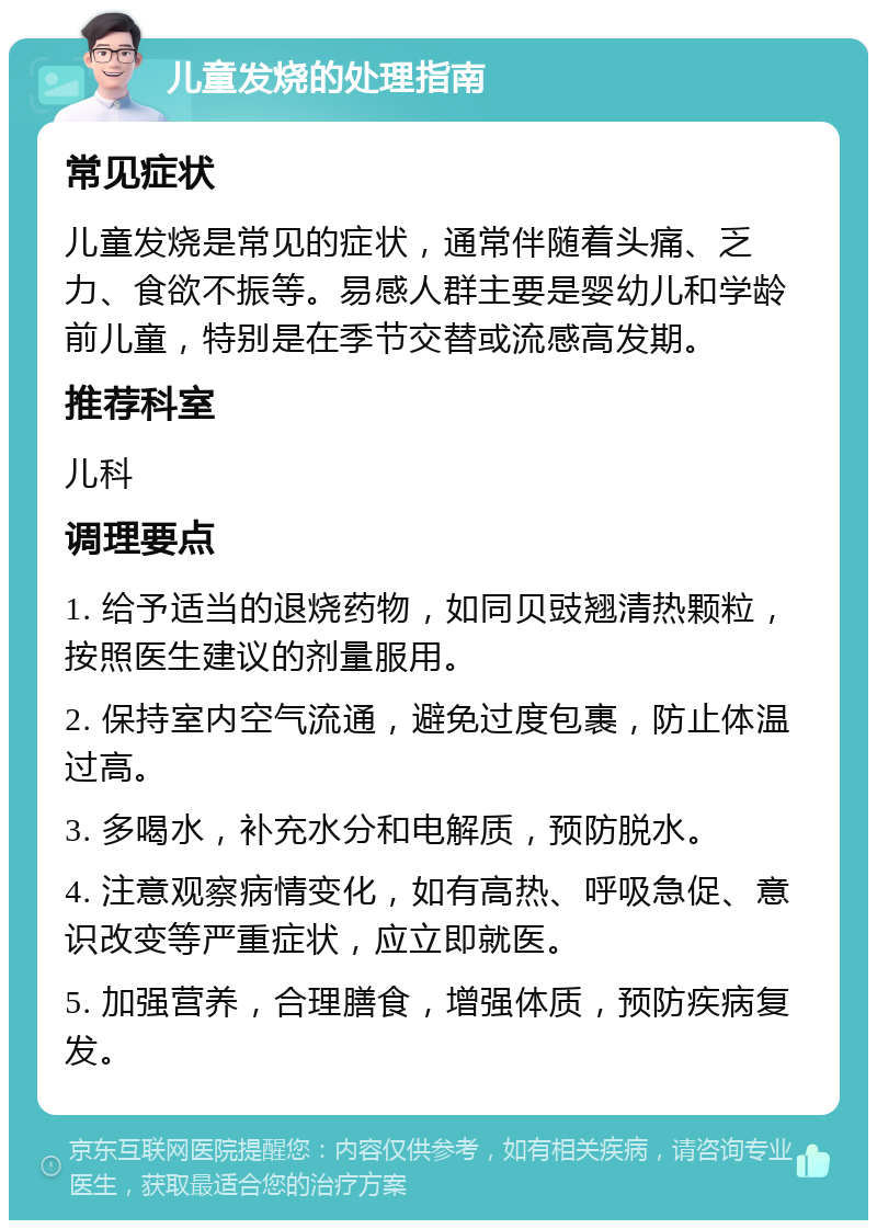 儿童发烧的处理指南 常见症状 儿童发烧是常见的症状，通常伴随着头痛、乏力、食欲不振等。易感人群主要是婴幼儿和学龄前儿童，特别是在季节交替或流感高发期。 推荐科室 儿科 调理要点 1. 给予适当的退烧药物，如同贝豉翘清热颗粒，按照医生建议的剂量服用。 2. 保持室内空气流通，避免过度包裹，防止体温过高。 3. 多喝水，补充水分和电解质，预防脱水。 4. 注意观察病情变化，如有高热、呼吸急促、意识改变等严重症状，应立即就医。 5. 加强营养，合理膳食，增强体质，预防疾病复发。