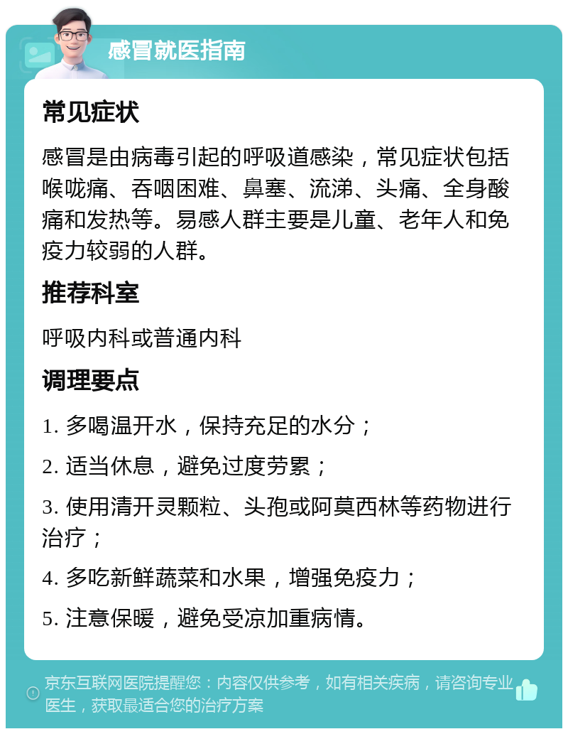 感冒就医指南 常见症状 感冒是由病毒引起的呼吸道感染，常见症状包括喉咙痛、吞咽困难、鼻塞、流涕、头痛、全身酸痛和发热等。易感人群主要是儿童、老年人和免疫力较弱的人群。 推荐科室 呼吸内科或普通内科 调理要点 1. 多喝温开水，保持充足的水分； 2. 适当休息，避免过度劳累； 3. 使用清开灵颗粒、头孢或阿莫西林等药物进行治疗； 4. 多吃新鲜蔬菜和水果，增强免疫力； 5. 注意保暖，避免受凉加重病情。