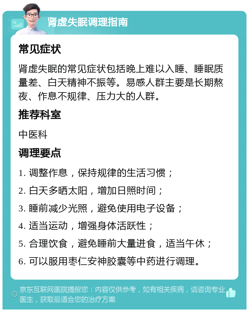 肾虚失眠调理指南 常见症状 肾虚失眠的常见症状包括晚上难以入睡、睡眠质量差、白天精神不振等。易感人群主要是长期熬夜、作息不规律、压力大的人群。 推荐科室 中医科 调理要点 1. 调整作息，保持规律的生活习惯； 2. 白天多晒太阳，增加日照时间； 3. 睡前减少光照，避免使用电子设备； 4. 适当运动，增强身体活跃性； 5. 合理饮食，避免睡前大量进食，适当午休； 6. 可以服用枣仁安神胶囊等中药进行调理。