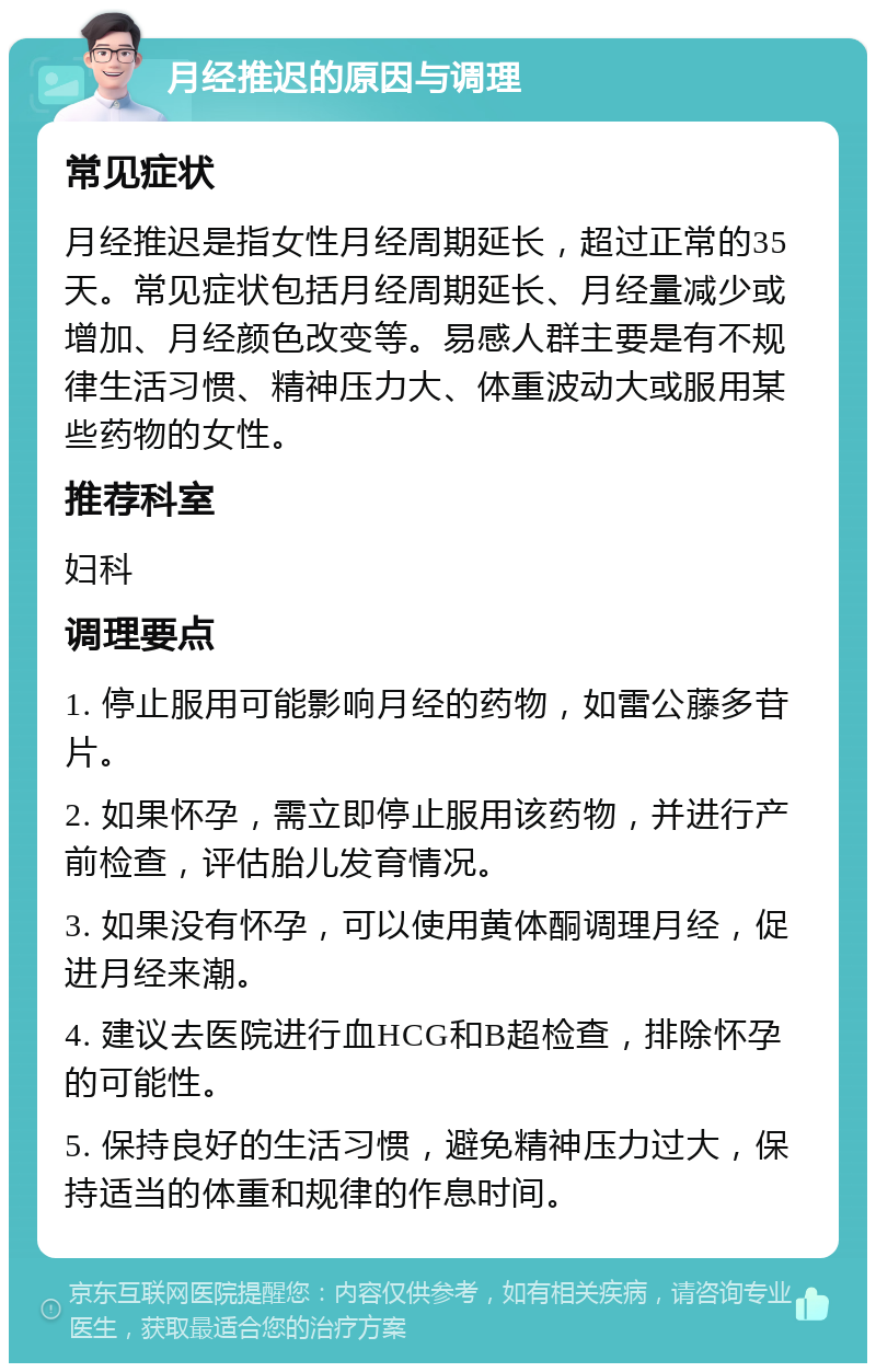 月经推迟的原因与调理 常见症状 月经推迟是指女性月经周期延长，超过正常的35天。常见症状包括月经周期延长、月经量减少或增加、月经颜色改变等。易感人群主要是有不规律生活习惯、精神压力大、体重波动大或服用某些药物的女性。 推荐科室 妇科 调理要点 1. 停止服用可能影响月经的药物，如雷公藤多苷片。 2. 如果怀孕，需立即停止服用该药物，并进行产前检查，评估胎儿发育情况。 3. 如果没有怀孕，可以使用黄体酮调理月经，促进月经来潮。 4. 建议去医院进行血HCG和B超检查，排除怀孕的可能性。 5. 保持良好的生活习惯，避免精神压力过大，保持适当的体重和规律的作息时间。