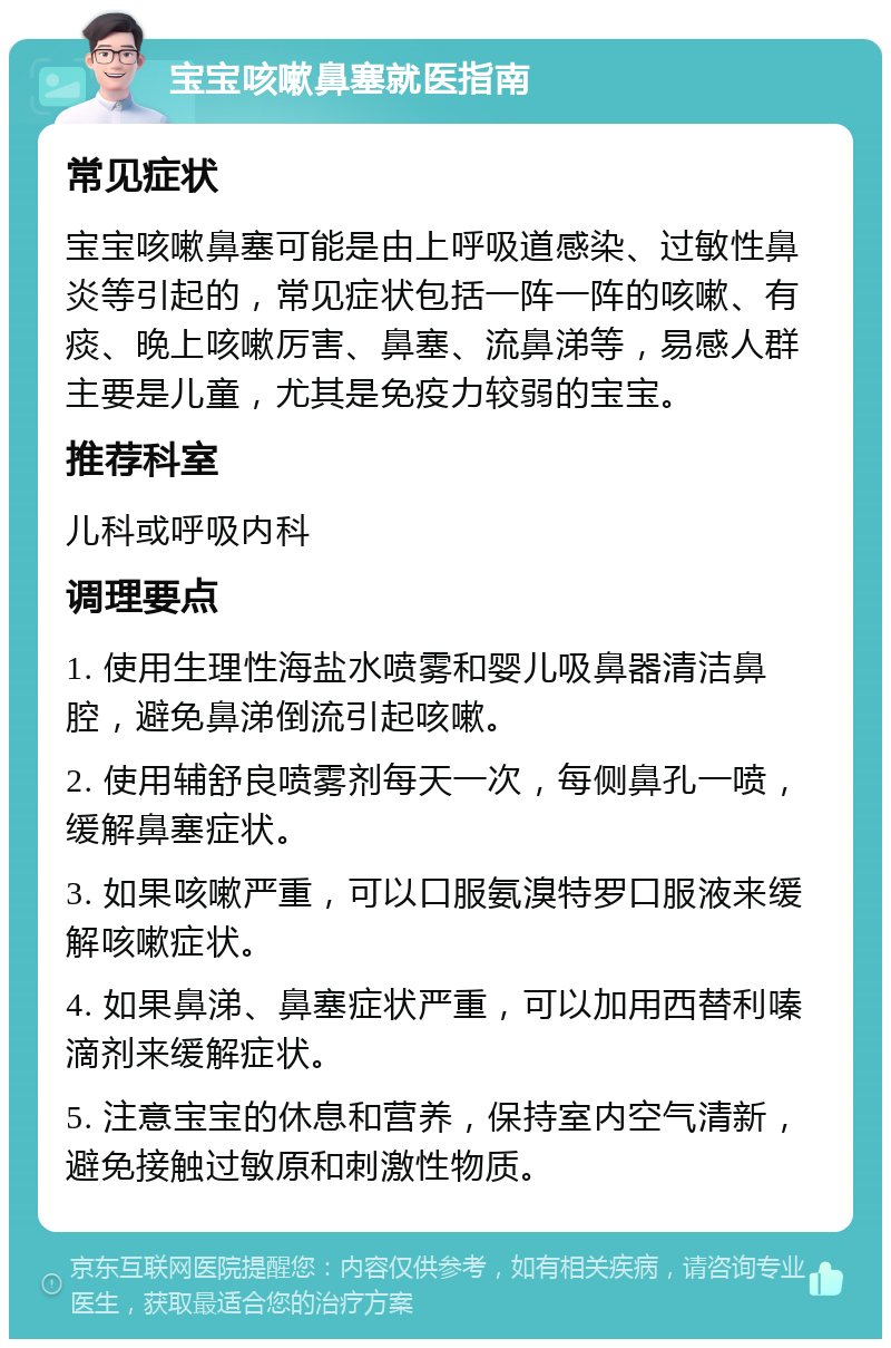 宝宝咳嗽鼻塞就医指南 常见症状 宝宝咳嗽鼻塞可能是由上呼吸道感染、过敏性鼻炎等引起的，常见症状包括一阵一阵的咳嗽、有痰、晚上咳嗽厉害、鼻塞、流鼻涕等，易感人群主要是儿童，尤其是免疫力较弱的宝宝。 推荐科室 儿科或呼吸内科 调理要点 1. 使用生理性海盐水喷雾和婴儿吸鼻器清洁鼻腔，避免鼻涕倒流引起咳嗽。 2. 使用辅舒良喷雾剂每天一次，每侧鼻孔一喷，缓解鼻塞症状。 3. 如果咳嗽严重，可以口服氨溴特罗口服液来缓解咳嗽症状。 4. 如果鼻涕、鼻塞症状严重，可以加用西替利嗪滴剂来缓解症状。 5. 注意宝宝的休息和营养，保持室内空气清新，避免接触过敏原和刺激性物质。