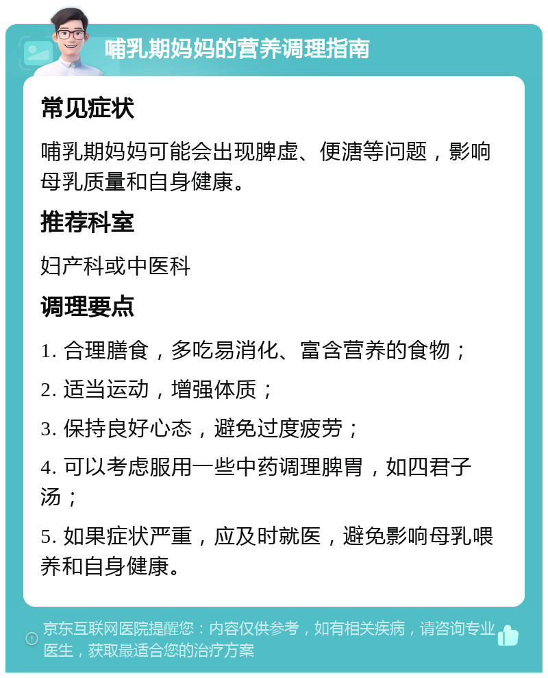 哺乳期妈妈的营养调理指南 常见症状 哺乳期妈妈可能会出现脾虚、便溏等问题，影响母乳质量和自身健康。 推荐科室 妇产科或中医科 调理要点 1. 合理膳食，多吃易消化、富含营养的食物； 2. 适当运动，增强体质； 3. 保持良好心态，避免过度疲劳； 4. 可以考虑服用一些中药调理脾胃，如四君子汤； 5. 如果症状严重，应及时就医，避免影响母乳喂养和自身健康。