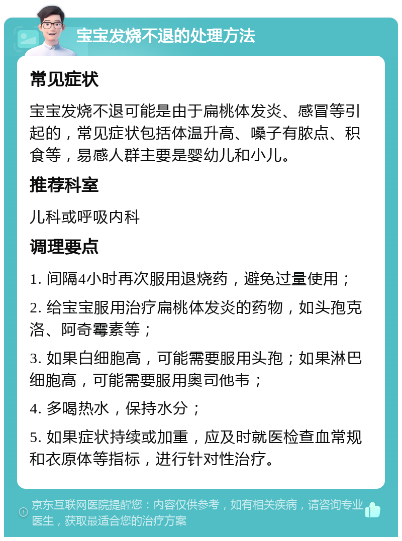 宝宝发烧不退的处理方法 常见症状 宝宝发烧不退可能是由于扁桃体发炎、感冒等引起的，常见症状包括体温升高、嗓子有脓点、积食等，易感人群主要是婴幼儿和小儿。 推荐科室 儿科或呼吸内科 调理要点 1. 间隔4小时再次服用退烧药，避免过量使用； 2. 给宝宝服用治疗扁桃体发炎的药物，如头孢克洛、阿奇霉素等； 3. 如果白细胞高，可能需要服用头孢；如果淋巴细胞高，可能需要服用奥司他韦； 4. 多喝热水，保持水分； 5. 如果症状持续或加重，应及时就医检查血常规和衣原体等指标，进行针对性治疗。