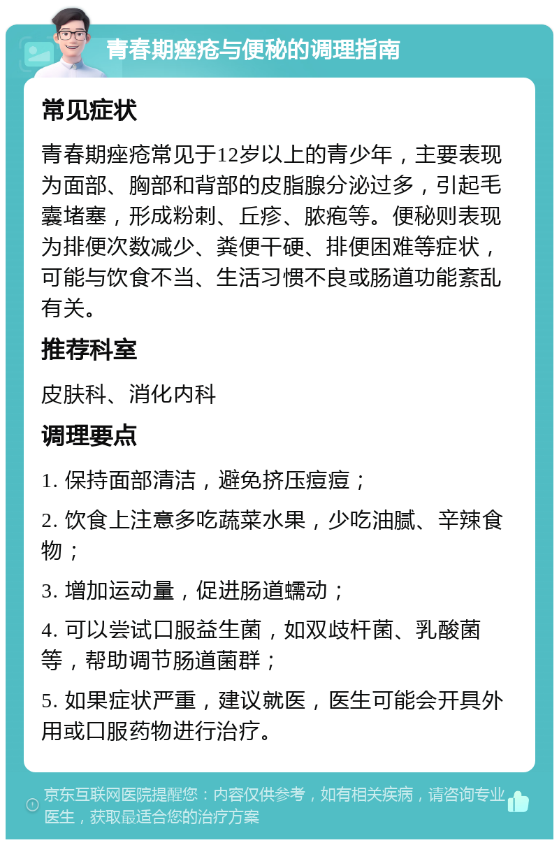 青春期痤疮与便秘的调理指南 常见症状 青春期痤疮常见于12岁以上的青少年，主要表现为面部、胸部和背部的皮脂腺分泌过多，引起毛囊堵塞，形成粉刺、丘疹、脓疱等。便秘则表现为排便次数减少、粪便干硬、排便困难等症状，可能与饮食不当、生活习惯不良或肠道功能紊乱有关。 推荐科室 皮肤科、消化内科 调理要点 1. 保持面部清洁，避免挤压痘痘； 2. 饮食上注意多吃蔬菜水果，少吃油腻、辛辣食物； 3. 增加运动量，促进肠道蠕动； 4. 可以尝试口服益生菌，如双歧杆菌、乳酸菌等，帮助调节肠道菌群； 5. 如果症状严重，建议就医，医生可能会开具外用或口服药物进行治疗。