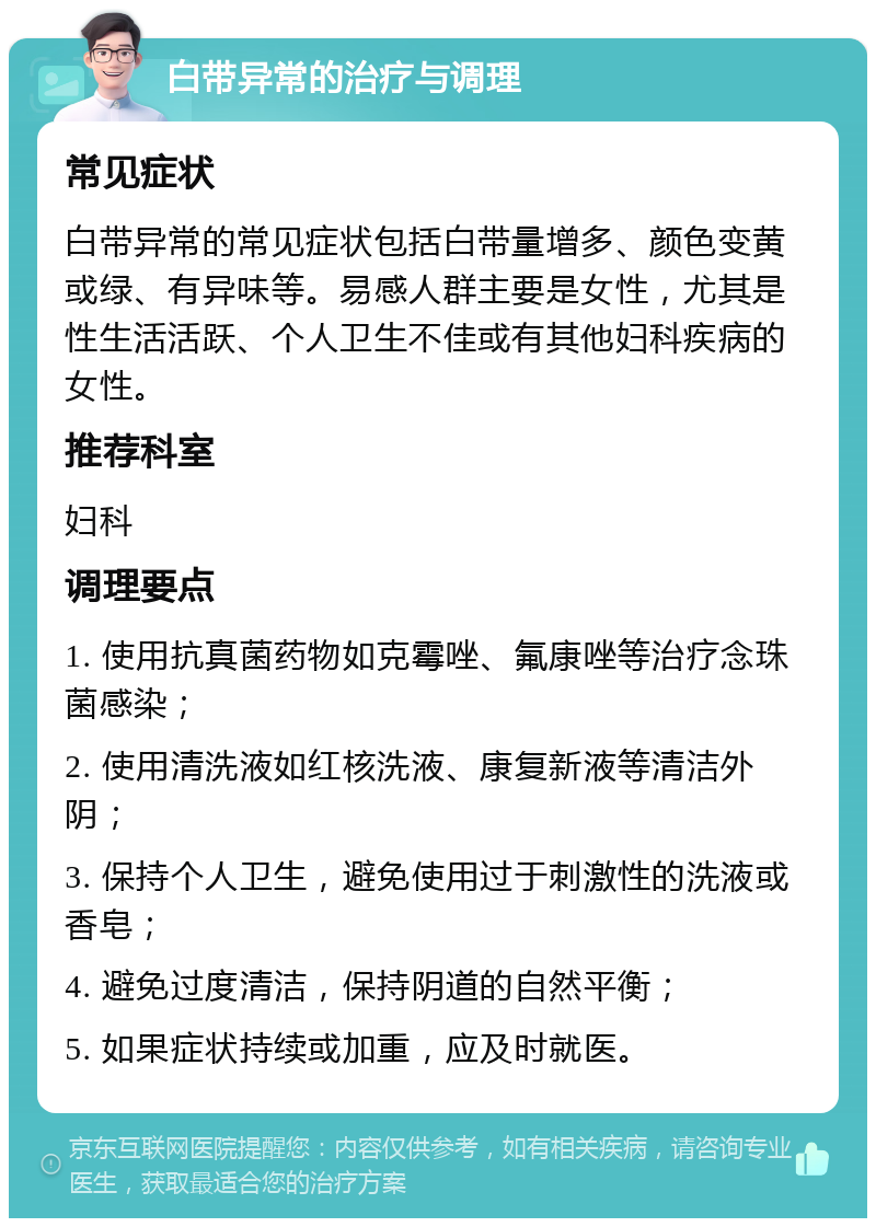 白带异常的治疗与调理 常见症状 白带异常的常见症状包括白带量增多、颜色变黄或绿、有异味等。易感人群主要是女性，尤其是性生活活跃、个人卫生不佳或有其他妇科疾病的女性。 推荐科室 妇科 调理要点 1. 使用抗真菌药物如克霉唑、氟康唑等治疗念珠菌感染； 2. 使用清洗液如红核洗液、康复新液等清洁外阴； 3. 保持个人卫生，避免使用过于刺激性的洗液或香皂； 4. 避免过度清洁，保持阴道的自然平衡； 5. 如果症状持续或加重，应及时就医。