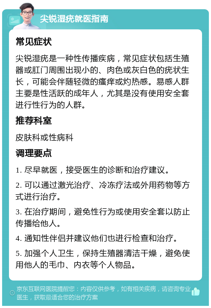 尖锐湿疣就医指南 常见症状 尖锐湿疣是一种性传播疾病，常见症状包括生殖器或肛门周围出现小的、肉色或灰白色的疣状生长，可能会伴随轻微的瘙痒或灼热感。易感人群主要是性活跃的成年人，尤其是没有使用安全套进行性行为的人群。 推荐科室 皮肤科或性病科 调理要点 1. 尽早就医，接受医生的诊断和治疗建议。 2. 可以通过激光治疗、冷冻疗法或外用药物等方式进行治疗。 3. 在治疗期间，避免性行为或使用安全套以防止传播给他人。 4. 通知性伴侣并建议他们也进行检查和治疗。 5. 加强个人卫生，保持生殖器清洁干燥，避免使用他人的毛巾、内衣等个人物品。