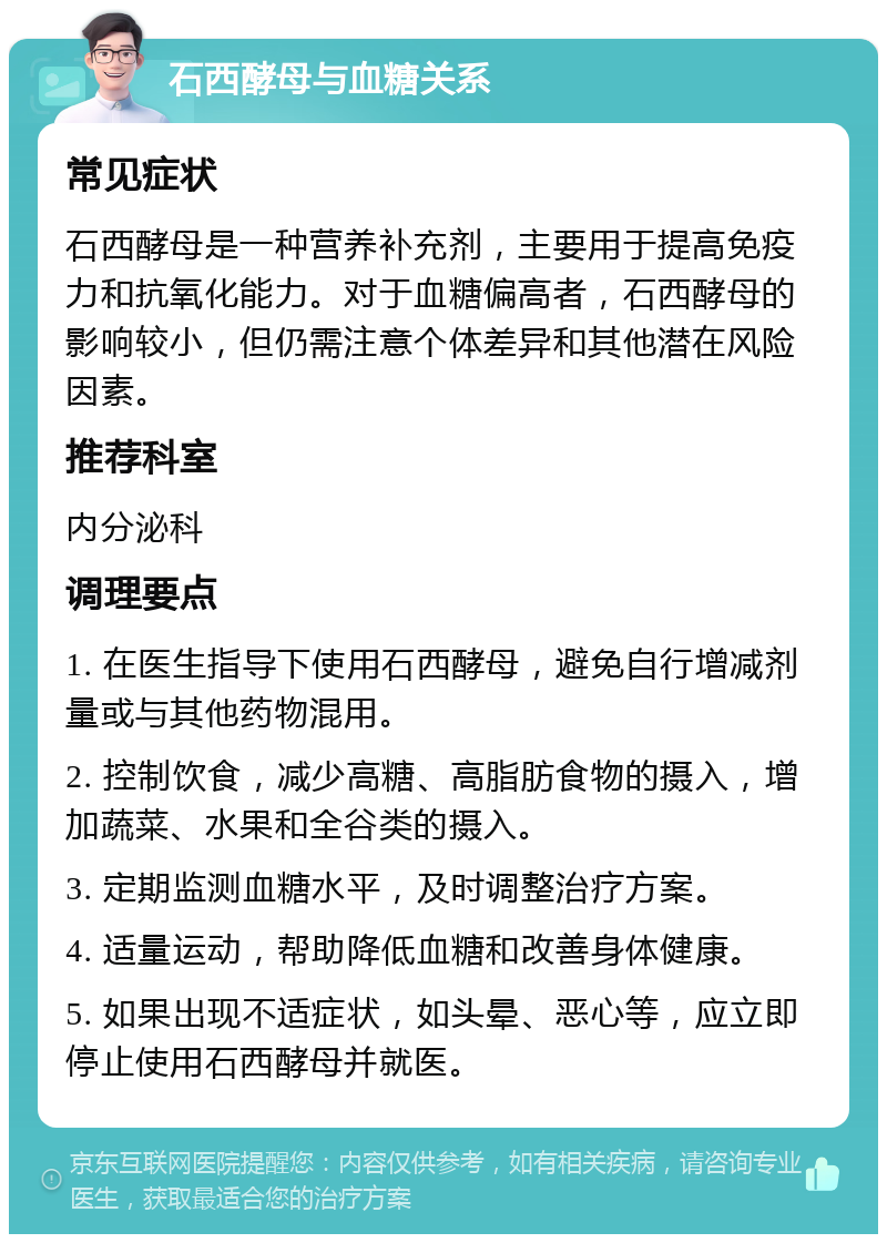 石西酵母与血糖关系 常见症状 石西酵母是一种营养补充剂，主要用于提高免疫力和抗氧化能力。对于血糖偏高者，石西酵母的影响较小，但仍需注意个体差异和其他潜在风险因素。 推荐科室 内分泌科 调理要点 1. 在医生指导下使用石西酵母，避免自行增减剂量或与其他药物混用。 2. 控制饮食，减少高糖、高脂肪食物的摄入，增加蔬菜、水果和全谷类的摄入。 3. 定期监测血糖水平，及时调整治疗方案。 4. 适量运动，帮助降低血糖和改善身体健康。 5. 如果出现不适症状，如头晕、恶心等，应立即停止使用石西酵母并就医。