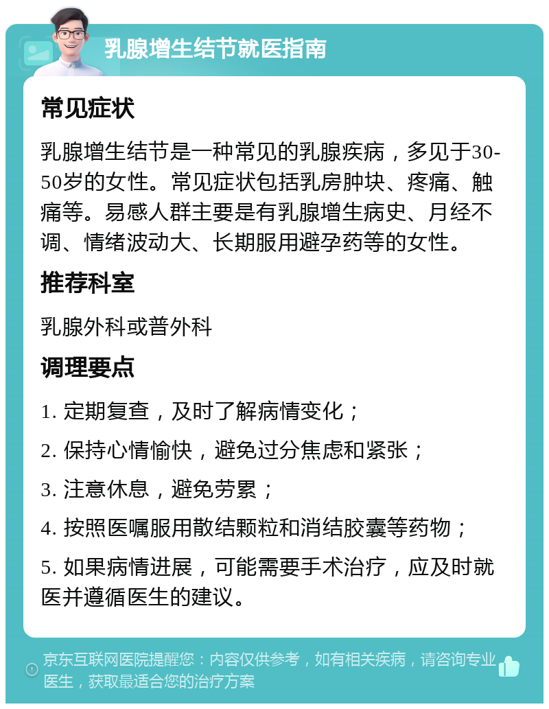 乳腺增生结节就医指南 常见症状 乳腺增生结节是一种常见的乳腺疾病，多见于30-50岁的女性。常见症状包括乳房肿块、疼痛、触痛等。易感人群主要是有乳腺增生病史、月经不调、情绪波动大、长期服用避孕药等的女性。 推荐科室 乳腺外科或普外科 调理要点 1. 定期复查，及时了解病情变化； 2. 保持心情愉快，避免过分焦虑和紧张； 3. 注意休息，避免劳累； 4. 按照医嘱服用散结颗粒和消结胶囊等药物； 5. 如果病情进展，可能需要手术治疗，应及时就医并遵循医生的建议。