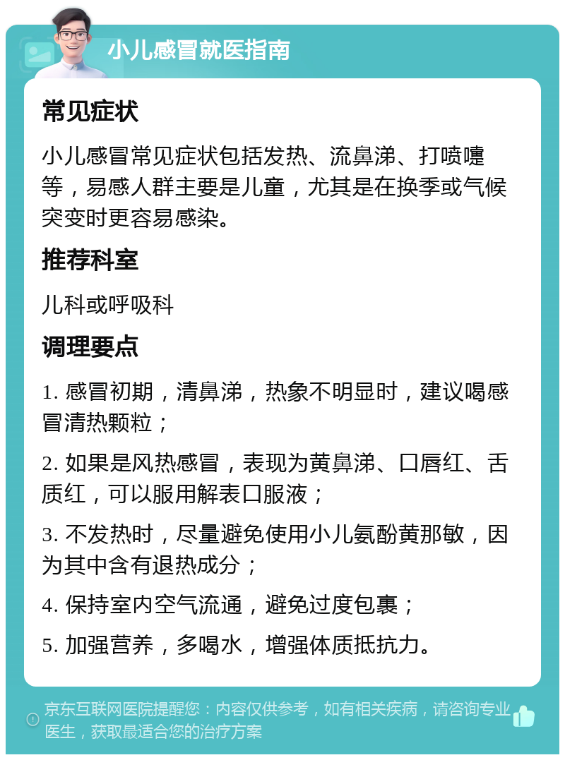 小儿感冒就医指南 常见症状 小儿感冒常见症状包括发热、流鼻涕、打喷嚏等，易感人群主要是儿童，尤其是在换季或气候突变时更容易感染。 推荐科室 儿科或呼吸科 调理要点 1. 感冒初期，清鼻涕，热象不明显时，建议喝感冒清热颗粒； 2. 如果是风热感冒，表现为黄鼻涕、口唇红、舌质红，可以服用解表口服液； 3. 不发热时，尽量避免使用小儿氨酚黄那敏，因为其中含有退热成分； 4. 保持室内空气流通，避免过度包裹； 5. 加强营养，多喝水，增强体质抵抗力。