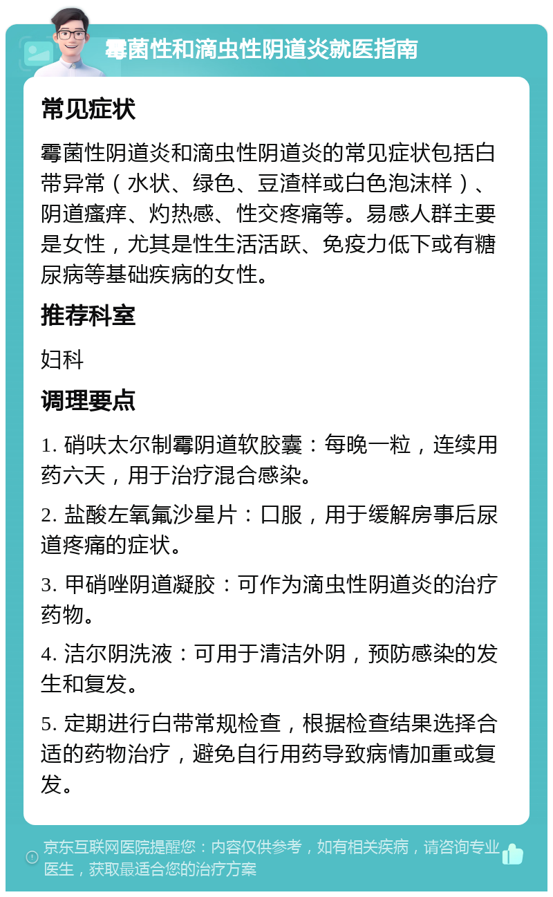 霉菌性和滴虫性阴道炎就医指南 常见症状 霉菌性阴道炎和滴虫性阴道炎的常见症状包括白带异常（水状、绿色、豆渣样或白色泡沫样）、阴道瘙痒、灼热感、性交疼痛等。易感人群主要是女性，尤其是性生活活跃、免疫力低下或有糖尿病等基础疾病的女性。 推荐科室 妇科 调理要点 1. 硝呋太尔制霉阴道软胶囊：每晚一粒，连续用药六天，用于治疗混合感染。 2. 盐酸左氧氟沙星片：口服，用于缓解房事后尿道疼痛的症状。 3. 甲硝唑阴道凝胶：可作为滴虫性阴道炎的治疗药物。 4. 洁尔阴洗液：可用于清洁外阴，预防感染的发生和复发。 5. 定期进行白带常规检查，根据检查结果选择合适的药物治疗，避免自行用药导致病情加重或复发。