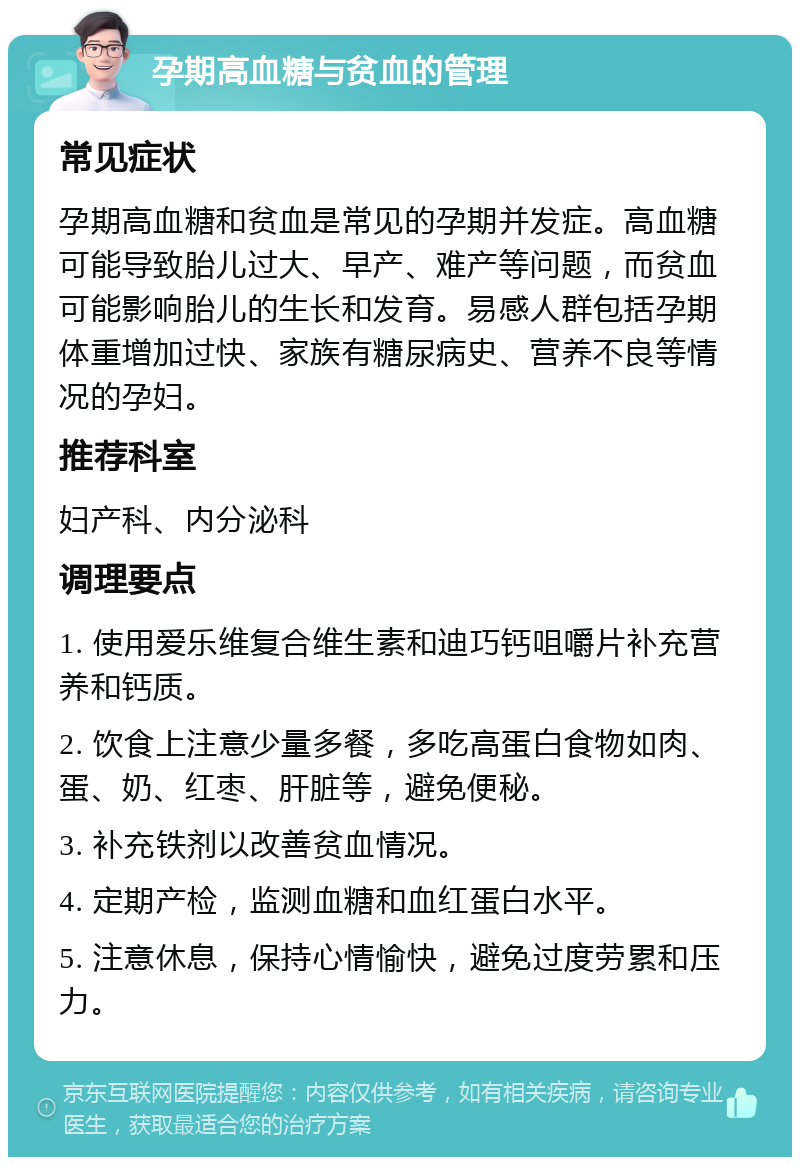 孕期高血糖与贫血的管理 常见症状 孕期高血糖和贫血是常见的孕期并发症。高血糖可能导致胎儿过大、早产、难产等问题，而贫血可能影响胎儿的生长和发育。易感人群包括孕期体重增加过快、家族有糖尿病史、营养不良等情况的孕妇。 推荐科室 妇产科、内分泌科 调理要点 1. 使用爱乐维复合维生素和迪巧钙咀嚼片补充营养和钙质。 2. 饮食上注意少量多餐，多吃高蛋白食物如肉、蛋、奶、红枣、肝脏等，避免便秘。 3. 补充铁剂以改善贫血情况。 4. 定期产检，监测血糖和血红蛋白水平。 5. 注意休息，保持心情愉快，避免过度劳累和压力。