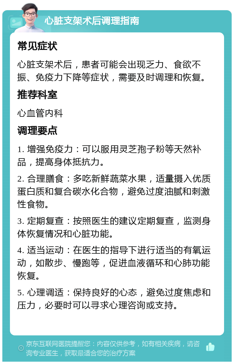 心脏支架术后调理指南 常见症状 心脏支架术后，患者可能会出现乏力、食欲不振、免疫力下降等症状，需要及时调理和恢复。 推荐科室 心血管内科 调理要点 1. 增强免疫力：可以服用灵芝孢子粉等天然补品，提高身体抵抗力。 2. 合理膳食：多吃新鲜蔬菜水果，适量摄入优质蛋白质和复合碳水化合物，避免过度油腻和刺激性食物。 3. 定期复查：按照医生的建议定期复查，监测身体恢复情况和心脏功能。 4. 适当运动：在医生的指导下进行适当的有氧运动，如散步、慢跑等，促进血液循环和心肺功能恢复。 5. 心理调适：保持良好的心态，避免过度焦虑和压力，必要时可以寻求心理咨询或支持。