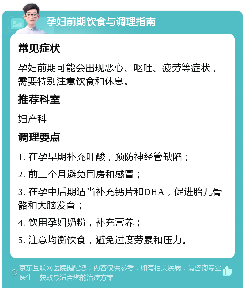 孕妇前期饮食与调理指南 常见症状 孕妇前期可能会出现恶心、呕吐、疲劳等症状，需要特别注意饮食和休息。 推荐科室 妇产科 调理要点 1. 在孕早期补充叶酸，预防神经管缺陷； 2. 前三个月避免同房和感冒； 3. 在孕中后期适当补充钙片和DHA，促进胎儿骨骼和大脑发育； 4. 饮用孕妇奶粉，补充营养； 5. 注意均衡饮食，避免过度劳累和压力。