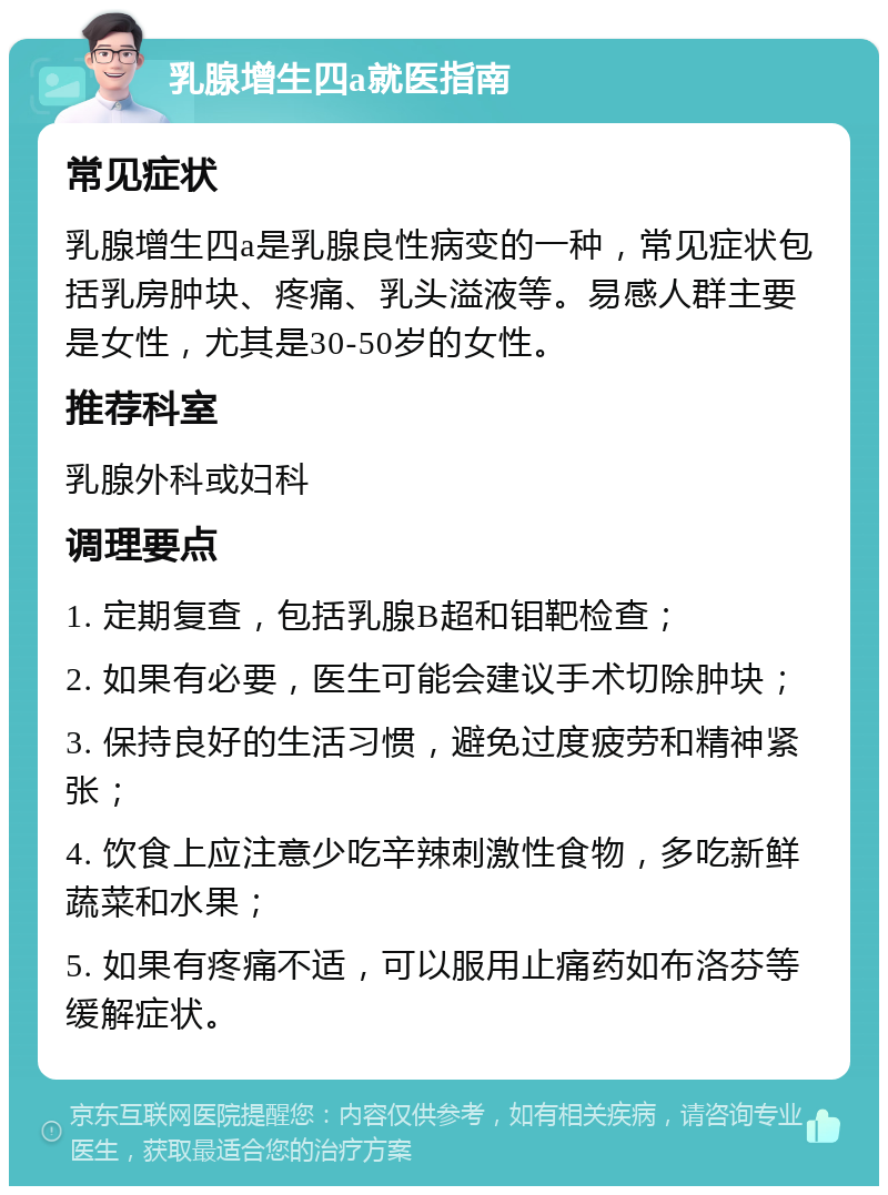 乳腺增生四a就医指南 常见症状 乳腺增生四a是乳腺良性病变的一种，常见症状包括乳房肿块、疼痛、乳头溢液等。易感人群主要是女性，尤其是30-50岁的女性。 推荐科室 乳腺外科或妇科 调理要点 1. 定期复查，包括乳腺B超和钼靶检查； 2. 如果有必要，医生可能会建议手术切除肿块； 3. 保持良好的生活习惯，避免过度疲劳和精神紧张； 4. 饮食上应注意少吃辛辣刺激性食物，多吃新鲜蔬菜和水果； 5. 如果有疼痛不适，可以服用止痛药如布洛芬等缓解症状。