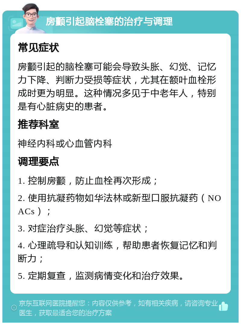 房颤引起脑栓塞的治疗与调理 常见症状 房颤引起的脑栓塞可能会导致头胀、幻觉、记忆力下降、判断力受损等症状，尤其在额叶血栓形成时更为明显。这种情况多见于中老年人，特别是有心脏病史的患者。 推荐科室 神经内科或心血管内科 调理要点 1. 控制房颤，防止血栓再次形成； 2. 使用抗凝药物如华法林或新型口服抗凝药（NOACs）； 3. 对症治疗头胀、幻觉等症状； 4. 心理疏导和认知训练，帮助患者恢复记忆和判断力； 5. 定期复查，监测病情变化和治疗效果。