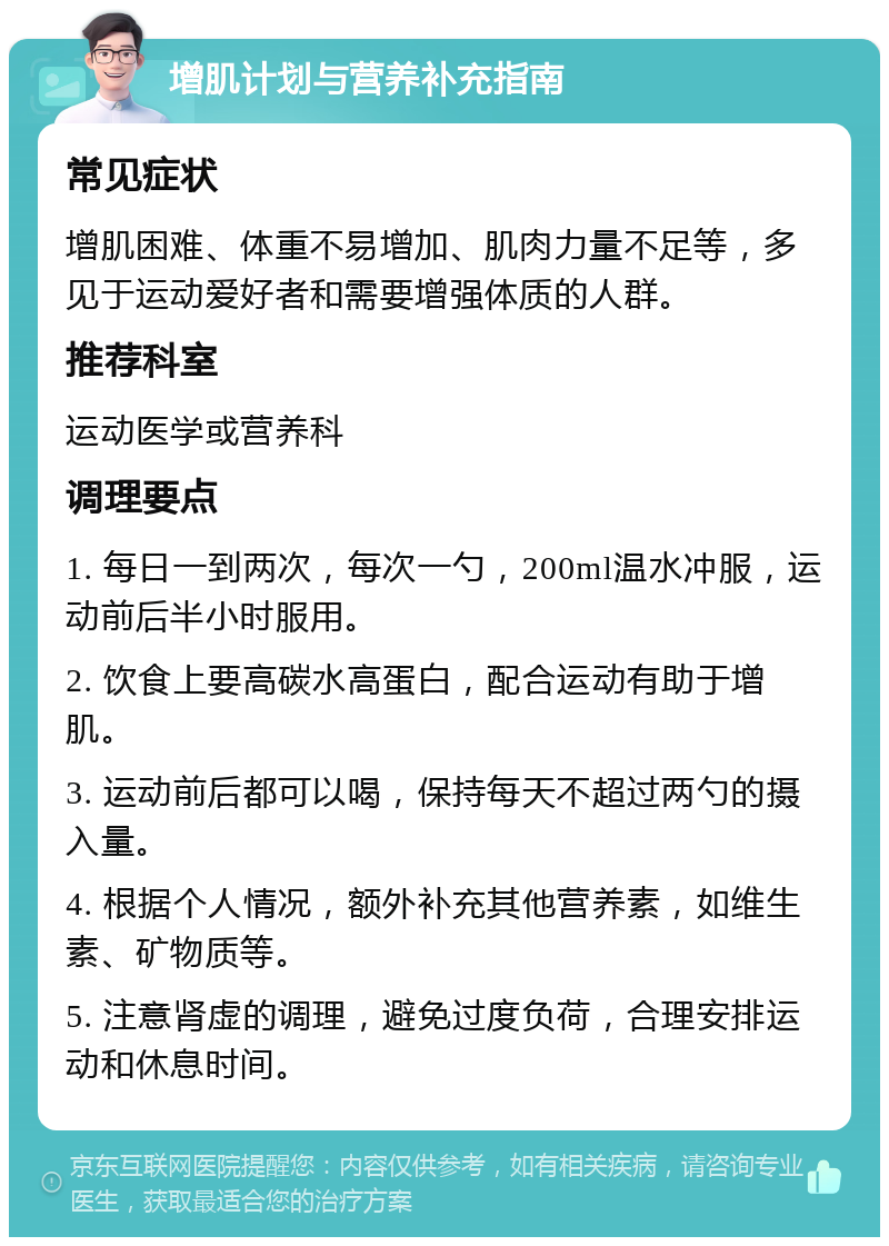 增肌计划与营养补充指南 常见症状 增肌困难、体重不易增加、肌肉力量不足等，多见于运动爱好者和需要增强体质的人群。 推荐科室 运动医学或营养科 调理要点 1. 每日一到两次，每次一勺，200ml温水冲服，运动前后半小时服用。 2. 饮食上要高碳水高蛋白，配合运动有助于增肌。 3. 运动前后都可以喝，保持每天不超过两勺的摄入量。 4. 根据个人情况，额外补充其他营养素，如维生素、矿物质等。 5. 注意肾虚的调理，避免过度负荷，合理安排运动和休息时间。