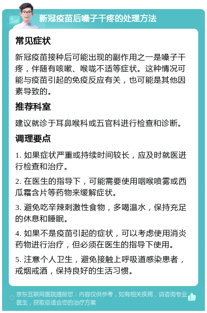 新冠疫苗后嗓子干疼的处理方法 常见症状 新冠疫苗接种后可能出现的副作用之一是嗓子干疼，伴随有咳嗽、喉咙不适等症状。这种情况可能与疫苗引起的免疫反应有关，也可能是其他因素导致的。 推荐科室 建议就诊于耳鼻喉科或五官科进行检查和诊断。 调理要点 1. 如果症状严重或持续时间较长，应及时就医进行检查和治疗。 2. 在医生的指导下，可能需要使用咽喉喷雾或西瓜霜含片等药物来缓解症状。 3. 避免吃辛辣刺激性食物，多喝温水，保持充足的休息和睡眠。 4. 如果不是疫苗引起的症状，可以考虑使用消炎药物进行治疗，但必须在医生的指导下使用。 5. 注意个人卫生，避免接触上呼吸道感染患者，戒烟戒酒，保持良好的生活习惯。