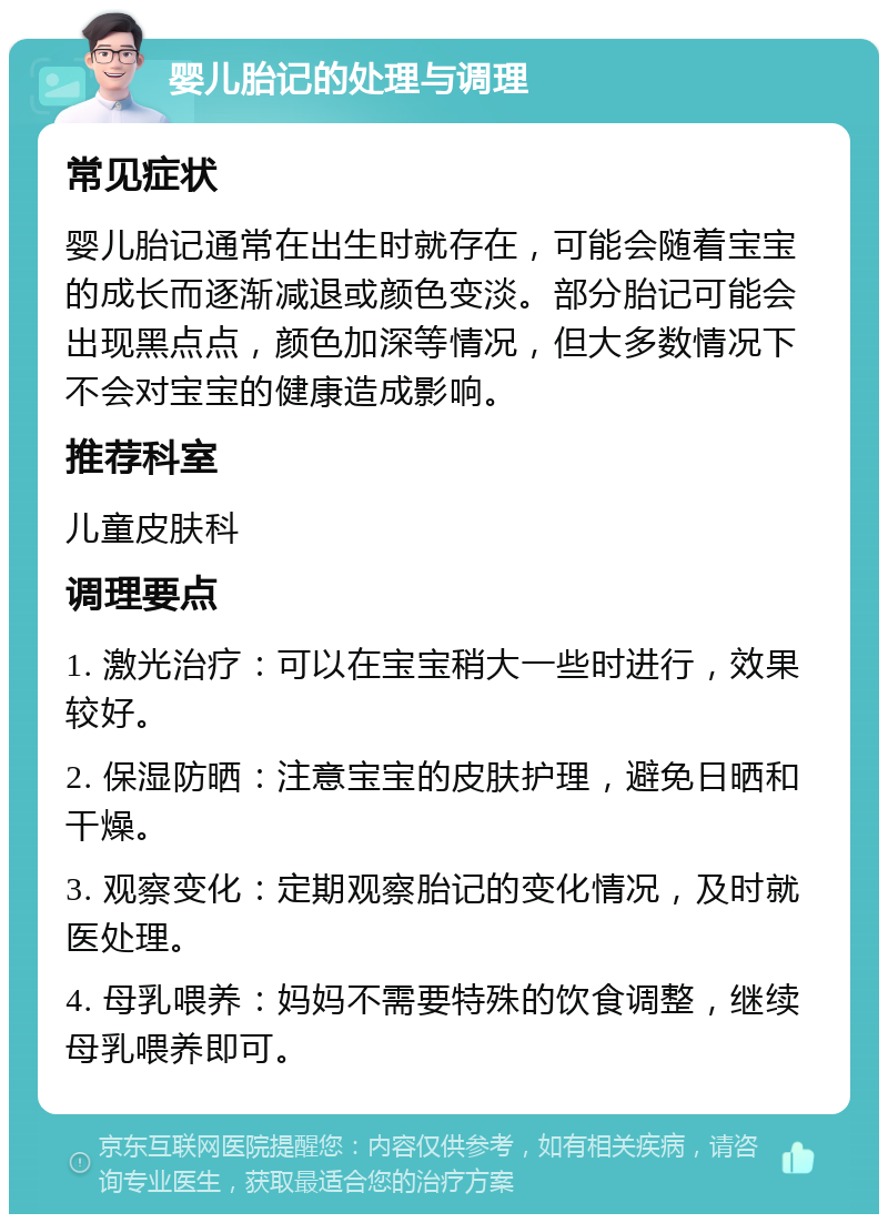 婴儿胎记的处理与调理 常见症状 婴儿胎记通常在出生时就存在，可能会随着宝宝的成长而逐渐减退或颜色变淡。部分胎记可能会出现黑点点，颜色加深等情况，但大多数情况下不会对宝宝的健康造成影响。 推荐科室 儿童皮肤科 调理要点 1. 激光治疗：可以在宝宝稍大一些时进行，效果较好。 2. 保湿防晒：注意宝宝的皮肤护理，避免日晒和干燥。 3. 观察变化：定期观察胎记的变化情况，及时就医处理。 4. 母乳喂养：妈妈不需要特殊的饮食调整，继续母乳喂养即可。