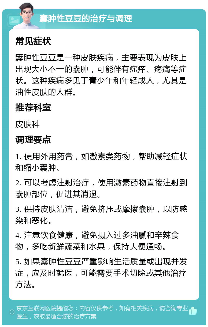 囊肿性豆豆的治疗与调理 常见症状 囊肿性豆豆是一种皮肤疾病，主要表现为皮肤上出现大小不一的囊肿，可能伴有瘙痒、疼痛等症状。这种疾病多见于青少年和年轻成人，尤其是油性皮肤的人群。 推荐科室 皮肤科 调理要点 1. 使用外用药膏，如激素类药物，帮助减轻症状和缩小囊肿。 2. 可以考虑注射治疗，使用激素药物直接注射到囊肿部位，促进其消退。 3. 保持皮肤清洁，避免挤压或摩擦囊肿，以防感染和恶化。 4. 注意饮食健康，避免摄入过多油腻和辛辣食物，多吃新鲜蔬菜和水果，保持大便通畅。 5. 如果囊肿性豆豆严重影响生活质量或出现并发症，应及时就医，可能需要手术切除或其他治疗方法。