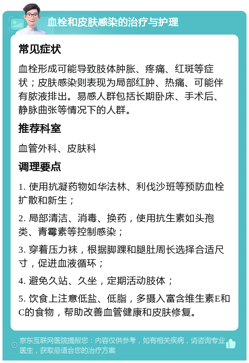 血栓和皮肤感染的治疗与护理 常见症状 血栓形成可能导致肢体肿胀、疼痛、红斑等症状；皮肤感染则表现为局部红肿、热痛、可能伴有脓液排出。易感人群包括长期卧床、手术后、静脉曲张等情况下的人群。 推荐科室 血管外科、皮肤科 调理要点 1. 使用抗凝药物如华法林、利伐沙班等预防血栓扩散和新生； 2. 局部清洁、消毒、换药，使用抗生素如头孢类、青霉素等控制感染； 3. 穿着压力袜，根据脚踝和腿肚周长选择合适尺寸，促进血液循环； 4. 避免久站、久坐，定期活动肢体； 5. 饮食上注意低盐、低脂，多摄入富含维生素E和C的食物，帮助改善血管健康和皮肤修复。