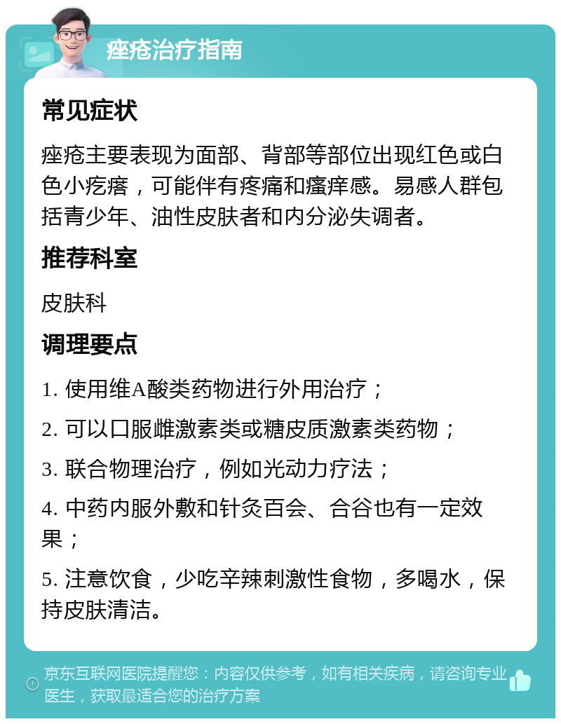 痤疮治疗指南 常见症状 痤疮主要表现为面部、背部等部位出现红色或白色小疙瘩，可能伴有疼痛和瘙痒感。易感人群包括青少年、油性皮肤者和内分泌失调者。 推荐科室 皮肤科 调理要点 1. 使用维A酸类药物进行外用治疗； 2. 可以口服雌激素类或糖皮质激素类药物； 3. 联合物理治疗，例如光动力疗法； 4. 中药内服外敷和针灸百会、合谷也有一定效果； 5. 注意饮食，少吃辛辣刺激性食物，多喝水，保持皮肤清洁。