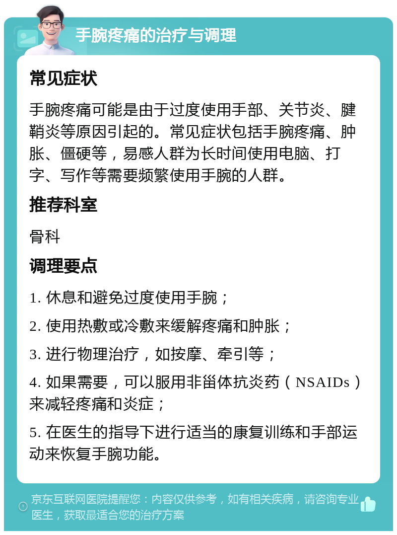 手腕疼痛的治疗与调理 常见症状 手腕疼痛可能是由于过度使用手部、关节炎、腱鞘炎等原因引起的。常见症状包括手腕疼痛、肿胀、僵硬等，易感人群为长时间使用电脑、打字、写作等需要频繁使用手腕的人群。 推荐科室 骨科 调理要点 1. 休息和避免过度使用手腕； 2. 使用热敷或冷敷来缓解疼痛和肿胀； 3. 进行物理治疗，如按摩、牵引等； 4. 如果需要，可以服用非甾体抗炎药（NSAIDs）来减轻疼痛和炎症； 5. 在医生的指导下进行适当的康复训练和手部运动来恢复手腕功能。