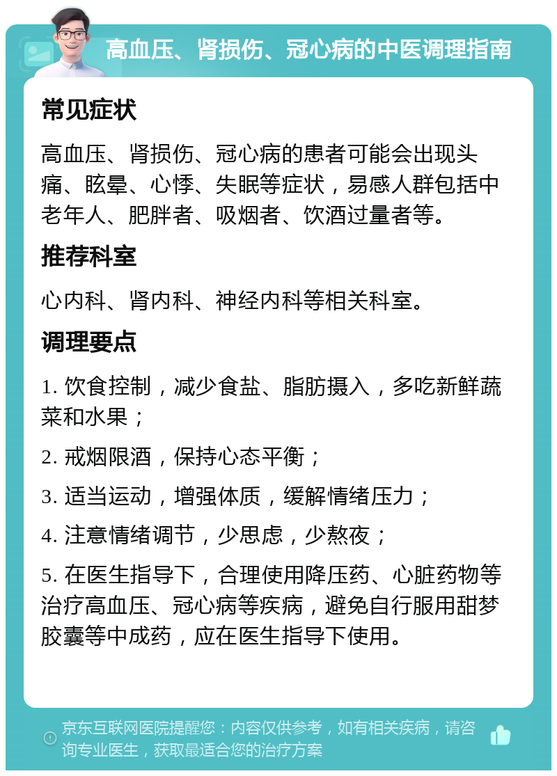 高血压、肾损伤、冠心病的中医调理指南 常见症状 高血压、肾损伤、冠心病的患者可能会出现头痛、眩晕、心悸、失眠等症状，易感人群包括中老年人、肥胖者、吸烟者、饮酒过量者等。 推荐科室 心内科、肾内科、神经内科等相关科室。 调理要点 1. 饮食控制，减少食盐、脂肪摄入，多吃新鲜蔬菜和水果； 2. 戒烟限酒，保持心态平衡； 3. 适当运动，增强体质，缓解情绪压力； 4. 注意情绪调节，少思虑，少熬夜； 5. 在医生指导下，合理使用降压药、心脏药物等治疗高血压、冠心病等疾病，避免自行服用甜梦胶囊等中成药，应在医生指导下使用。