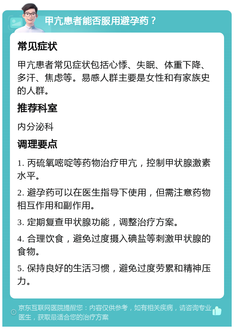 甲亢患者能否服用避孕药？ 常见症状 甲亢患者常见症状包括心悸、失眠、体重下降、多汗、焦虑等。易感人群主要是女性和有家族史的人群。 推荐科室 内分泌科 调理要点 1. 丙硫氧嘧啶等药物治疗甲亢，控制甲状腺激素水平。 2. 避孕药可以在医生指导下使用，但需注意药物相互作用和副作用。 3. 定期复查甲状腺功能，调整治疗方案。 4. 合理饮食，避免过度摄入碘盐等刺激甲状腺的食物。 5. 保持良好的生活习惯，避免过度劳累和精神压力。