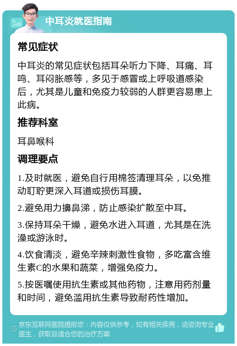 中耳炎就医指南 常见症状 中耳炎的常见症状包括耳朵听力下降、耳痛、耳鸣、耳闷胀感等，多见于感冒或上呼吸道感染后，尤其是儿童和免疫力较弱的人群更容易患上此病。 推荐科室 耳鼻喉科 调理要点 1.及时就医，避免自行用棉签清理耳朵，以免推动耵聍更深入耳道或损伤耳膜。 2.避免用力擤鼻涕，防止感染扩散至中耳。 3.保持耳朵干燥，避免水进入耳道，尤其是在洗澡或游泳时。 4.饮食清淡，避免辛辣刺激性食物，多吃富含维生素C的水果和蔬菜，增强免疫力。 5.按医嘱使用抗生素或其他药物，注意用药剂量和时间，避免滥用抗生素导致耐药性增加。