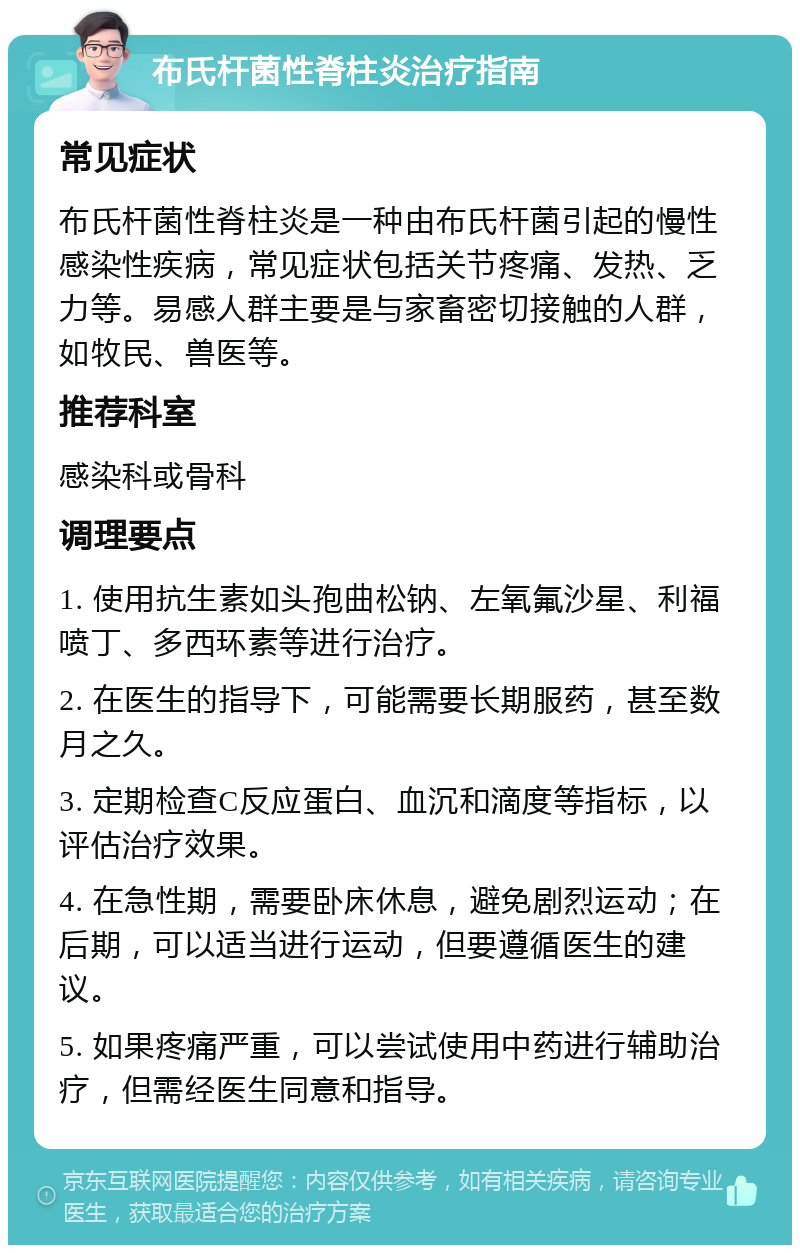 布氏杆菌性脊柱炎治疗指南 常见症状 布氏杆菌性脊柱炎是一种由布氏杆菌引起的慢性感染性疾病，常见症状包括关节疼痛、发热、乏力等。易感人群主要是与家畜密切接触的人群，如牧民、兽医等。 推荐科室 感染科或骨科 调理要点 1. 使用抗生素如头孢曲松钠、左氧氟沙星、利福喷丁、多西环素等进行治疗。 2. 在医生的指导下，可能需要长期服药，甚至数月之久。 3. 定期检查C反应蛋白、血沉和滴度等指标，以评估治疗效果。 4. 在急性期，需要卧床休息，避免剧烈运动；在后期，可以适当进行运动，但要遵循医生的建议。 5. 如果疼痛严重，可以尝试使用中药进行辅助治疗，但需经医生同意和指导。