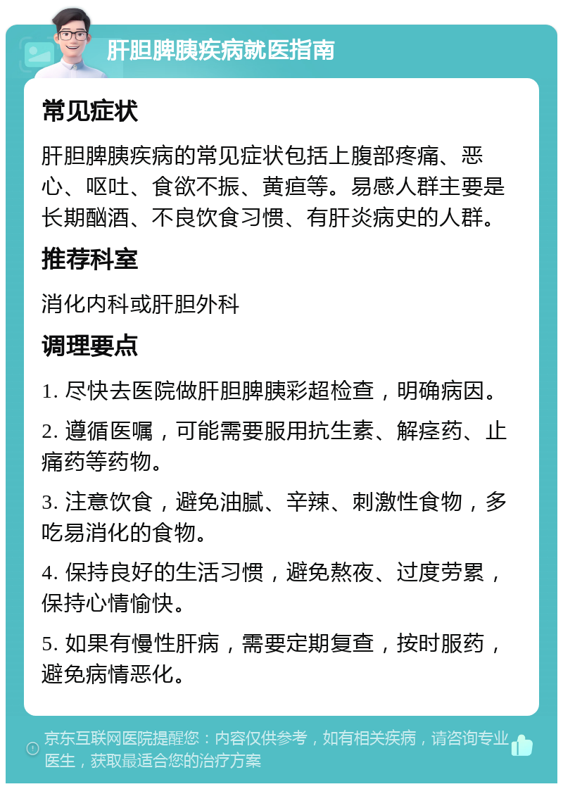 肝胆脾胰疾病就医指南 常见症状 肝胆脾胰疾病的常见症状包括上腹部疼痛、恶心、呕吐、食欲不振、黄疸等。易感人群主要是长期酗酒、不良饮食习惯、有肝炎病史的人群。 推荐科室 消化内科或肝胆外科 调理要点 1. 尽快去医院做肝胆脾胰彩超检查，明确病因。 2. 遵循医嘱，可能需要服用抗生素、解痉药、止痛药等药物。 3. 注意饮食，避免油腻、辛辣、刺激性食物，多吃易消化的食物。 4. 保持良好的生活习惯，避免熬夜、过度劳累，保持心情愉快。 5. 如果有慢性肝病，需要定期复查，按时服药，避免病情恶化。