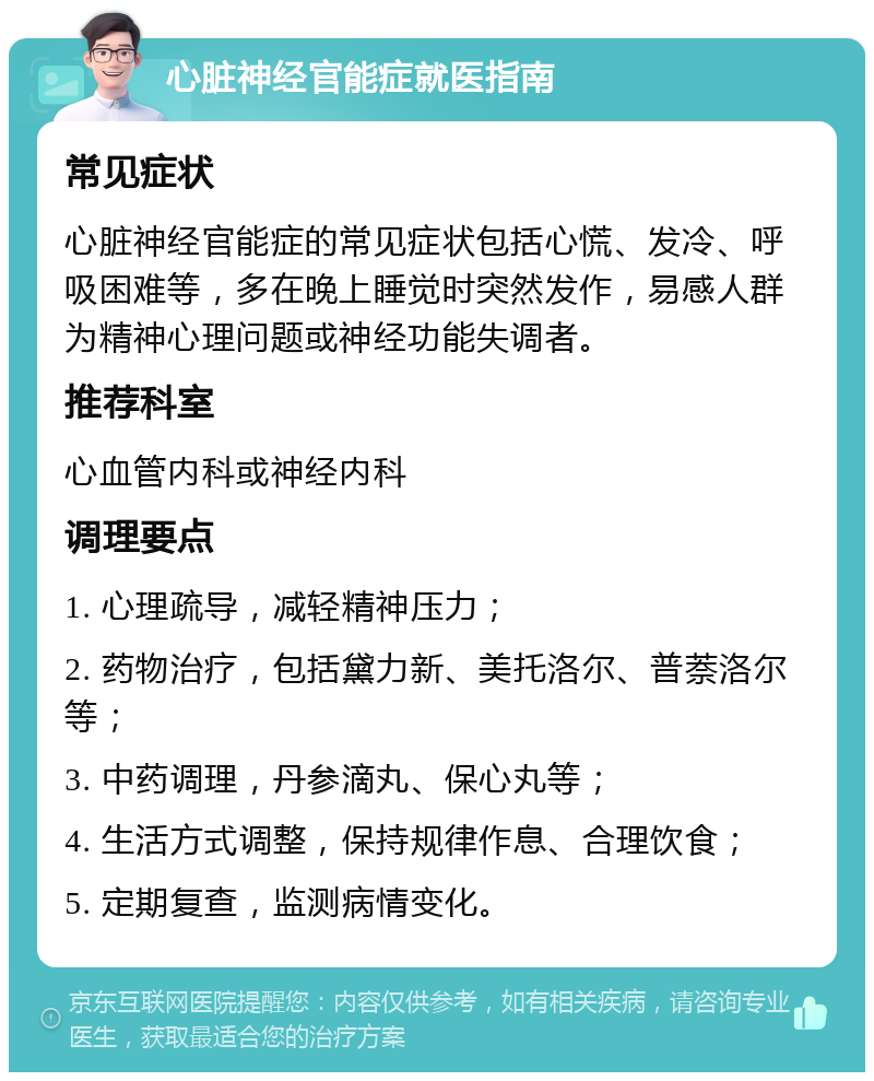 心脏神经官能症就医指南 常见症状 心脏神经官能症的常见症状包括心慌、发冷、呼吸困难等，多在晚上睡觉时突然发作，易感人群为精神心理问题或神经功能失调者。 推荐科室 心血管内科或神经内科 调理要点 1. 心理疏导，减轻精神压力； 2. 药物治疗，包括黛力新、美托洛尔、普萘洛尔等； 3. 中药调理，丹参滴丸、保心丸等； 4. 生活方式调整，保持规律作息、合理饮食； 5. 定期复查，监测病情变化。