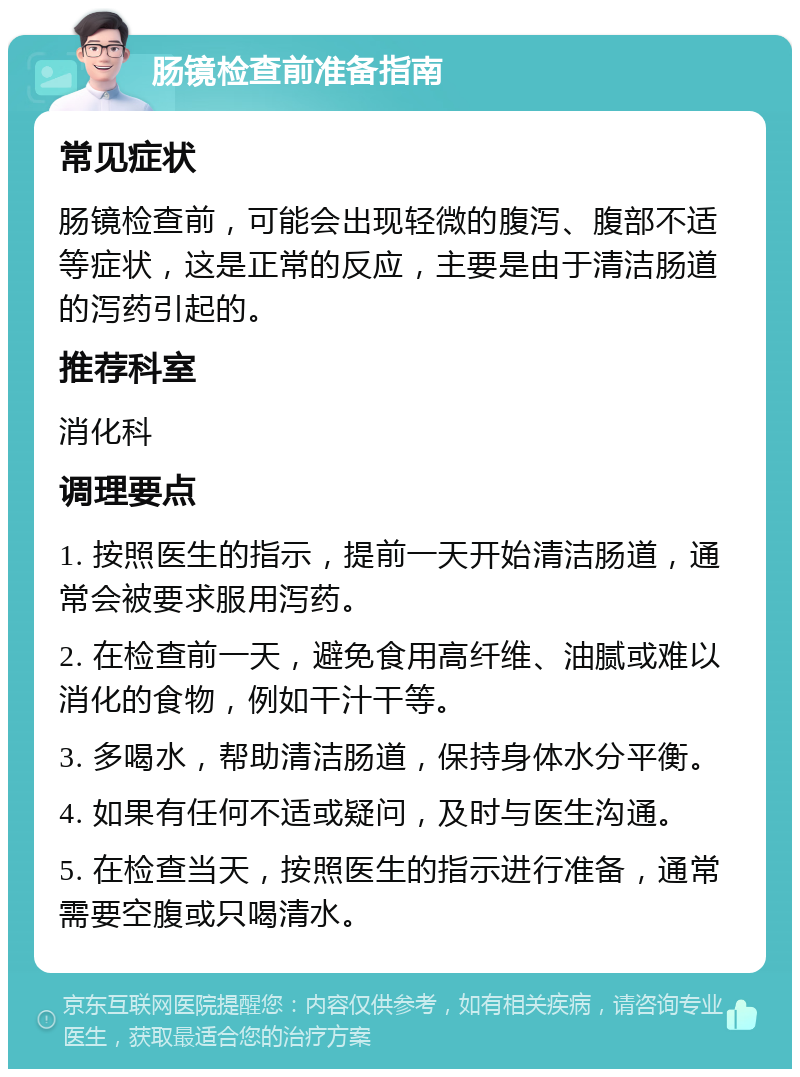 肠镜检查前准备指南 常见症状 肠镜检查前，可能会出现轻微的腹泻、腹部不适等症状，这是正常的反应，主要是由于清洁肠道的泻药引起的。 推荐科室 消化科 调理要点 1. 按照医生的指示，提前一天开始清洁肠道，通常会被要求服用泻药。 2. 在检查前一天，避免食用高纤维、油腻或难以消化的食物，例如干汁干等。 3. 多喝水，帮助清洁肠道，保持身体水分平衡。 4. 如果有任何不适或疑问，及时与医生沟通。 5. 在检查当天，按照医生的指示进行准备，通常需要空腹或只喝清水。