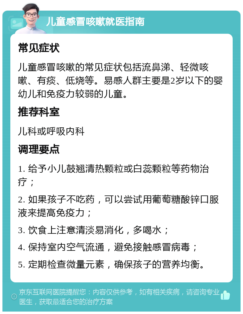 儿童感冒咳嗽就医指南 常见症状 儿童感冒咳嗽的常见症状包括流鼻涕、轻微咳嗽、有痰、低烧等。易感人群主要是2岁以下的婴幼儿和免疫力较弱的儿童。 推荐科室 儿科或呼吸内科 调理要点 1. 给予小儿鼓翘清热颗粒或白蕊颗粒等药物治疗； 2. 如果孩子不吃药，可以尝试用葡萄糖酸锌口服液来提高免疫力； 3. 饮食上注意清淡易消化，多喝水； 4. 保持室内空气流通，避免接触感冒病毒； 5. 定期检查微量元素，确保孩子的营养均衡。