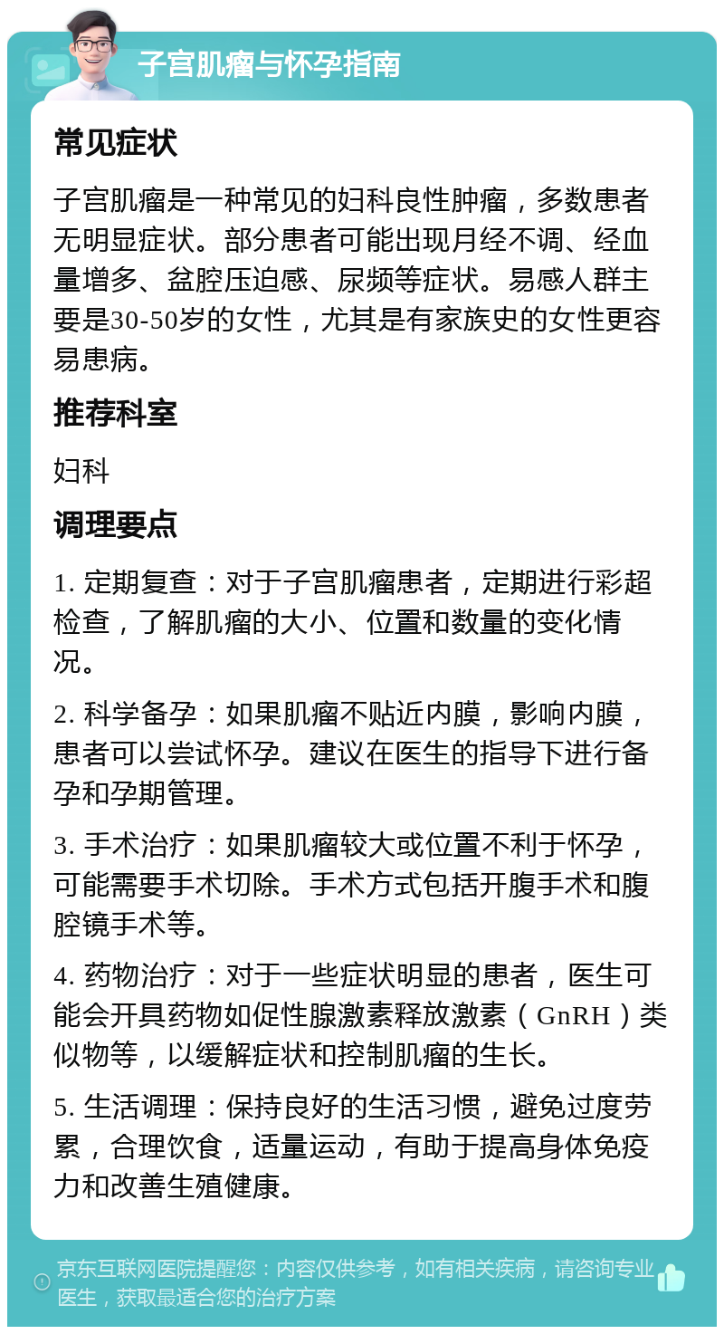 子宫肌瘤与怀孕指南 常见症状 子宫肌瘤是一种常见的妇科良性肿瘤，多数患者无明显症状。部分患者可能出现月经不调、经血量增多、盆腔压迫感、尿频等症状。易感人群主要是30-50岁的女性，尤其是有家族史的女性更容易患病。 推荐科室 妇科 调理要点 1. 定期复查：对于子宫肌瘤患者，定期进行彩超检查，了解肌瘤的大小、位置和数量的变化情况。 2. 科学备孕：如果肌瘤不贴近内膜，影响内膜，患者可以尝试怀孕。建议在医生的指导下进行备孕和孕期管理。 3. 手术治疗：如果肌瘤较大或位置不利于怀孕，可能需要手术切除。手术方式包括开腹手术和腹腔镜手术等。 4. 药物治疗：对于一些症状明显的患者，医生可能会开具药物如促性腺激素释放激素（GnRH）类似物等，以缓解症状和控制肌瘤的生长。 5. 生活调理：保持良好的生活习惯，避免过度劳累，合理饮食，适量运动，有助于提高身体免疫力和改善生殖健康。