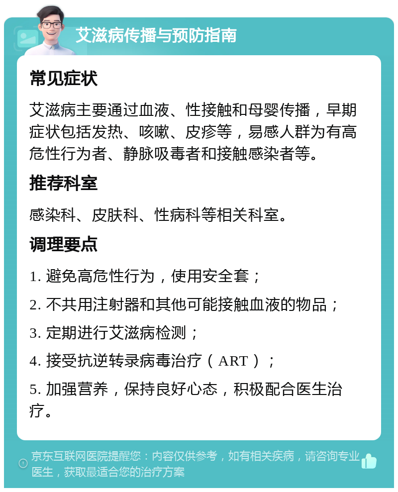 艾滋病传播与预防指南 常见症状 艾滋病主要通过血液、性接触和母婴传播，早期症状包括发热、咳嗽、皮疹等，易感人群为有高危性行为者、静脉吸毒者和接触感染者等。 推荐科室 感染科、皮肤科、性病科等相关科室。 调理要点 1. 避免高危性行为，使用安全套； 2. 不共用注射器和其他可能接触血液的物品； 3. 定期进行艾滋病检测； 4. 接受抗逆转录病毒治疗（ART）； 5. 加强营养，保持良好心态，积极配合医生治疗。