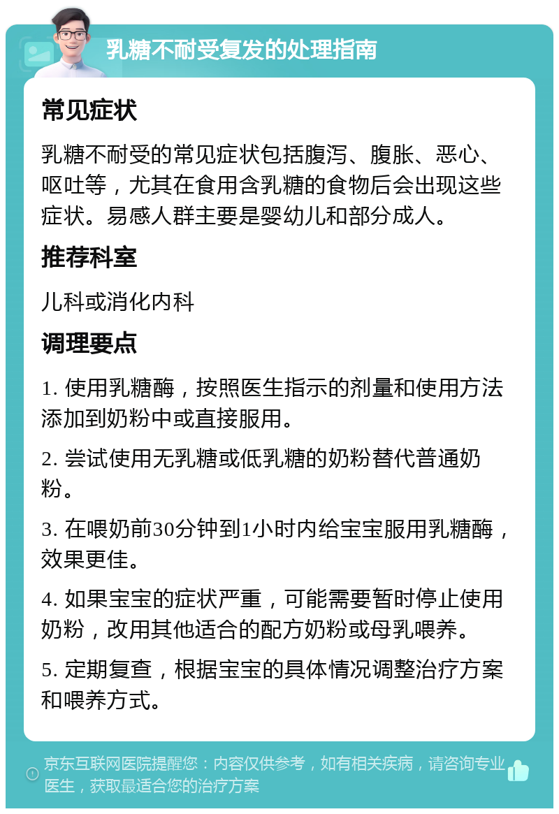 乳糖不耐受复发的处理指南 常见症状 乳糖不耐受的常见症状包括腹泻、腹胀、恶心、呕吐等，尤其在食用含乳糖的食物后会出现这些症状。易感人群主要是婴幼儿和部分成人。 推荐科室 儿科或消化内科 调理要点 1. 使用乳糖酶，按照医生指示的剂量和使用方法添加到奶粉中或直接服用。 2. 尝试使用无乳糖或低乳糖的奶粉替代普通奶粉。 3. 在喂奶前30分钟到1小时内给宝宝服用乳糖酶，效果更佳。 4. 如果宝宝的症状严重，可能需要暂时停止使用奶粉，改用其他适合的配方奶粉或母乳喂养。 5. 定期复查，根据宝宝的具体情况调整治疗方案和喂养方式。