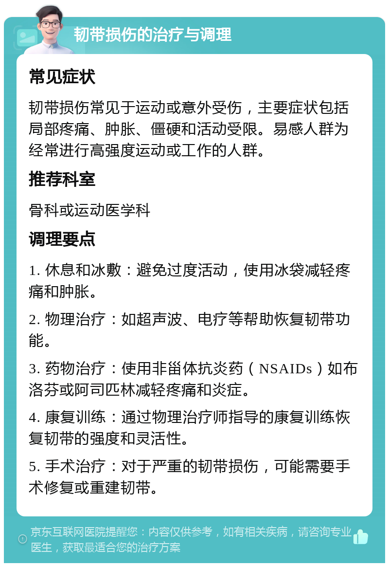 韧带损伤的治疗与调理 常见症状 韧带损伤常见于运动或意外受伤，主要症状包括局部疼痛、肿胀、僵硬和活动受限。易感人群为经常进行高强度运动或工作的人群。 推荐科室 骨科或运动医学科 调理要点 1. 休息和冰敷：避免过度活动，使用冰袋减轻疼痛和肿胀。 2. 物理治疗：如超声波、电疗等帮助恢复韧带功能。 3. 药物治疗：使用非甾体抗炎药（NSAIDs）如布洛芬或阿司匹林减轻疼痛和炎症。 4. 康复训练：通过物理治疗师指导的康复训练恢复韧带的强度和灵活性。 5. 手术治疗：对于严重的韧带损伤，可能需要手术修复或重建韧带。