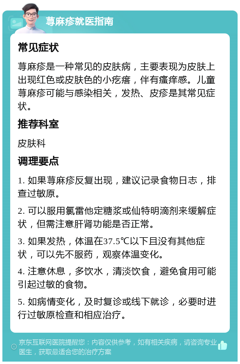 荨麻疹就医指南 常见症状 荨麻疹是一种常见的皮肤病，主要表现为皮肤上出现红色或皮肤色的小疙瘩，伴有瘙痒感。儿童荨麻疹可能与感染相关，发热、皮疹是其常见症状。 推荐科室 皮肤科 调理要点 1. 如果荨麻疹反复出现，建议记录食物日志，排查过敏原。 2. 可以服用氯雷他定糖浆或仙特明滴剂来缓解症状，但需注意肝肾功能是否正常。 3. 如果发热，体温在37.5℃以下且没有其他症状，可以先不服药，观察体温变化。 4. 注意休息，多饮水，清淡饮食，避免食用可能引起过敏的食物。 5. 如病情变化，及时复诊或线下就诊，必要时进行过敏原检查和相应治疗。