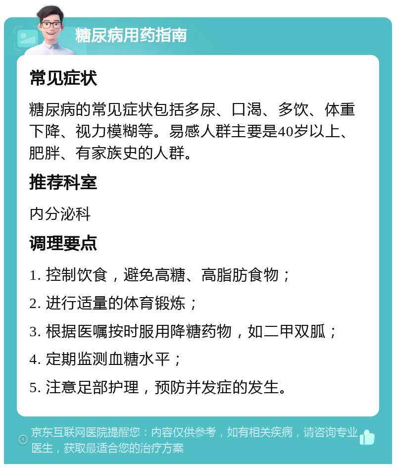 糖尿病用药指南 常见症状 糖尿病的常见症状包括多尿、口渴、多饮、体重下降、视力模糊等。易感人群主要是40岁以上、肥胖、有家族史的人群。 推荐科室 内分泌科 调理要点 1. 控制饮食，避免高糖、高脂肪食物； 2. 进行适量的体育锻炼； 3. 根据医嘱按时服用降糖药物，如二甲双胍； 4. 定期监测血糖水平； 5. 注意足部护理，预防并发症的发生。