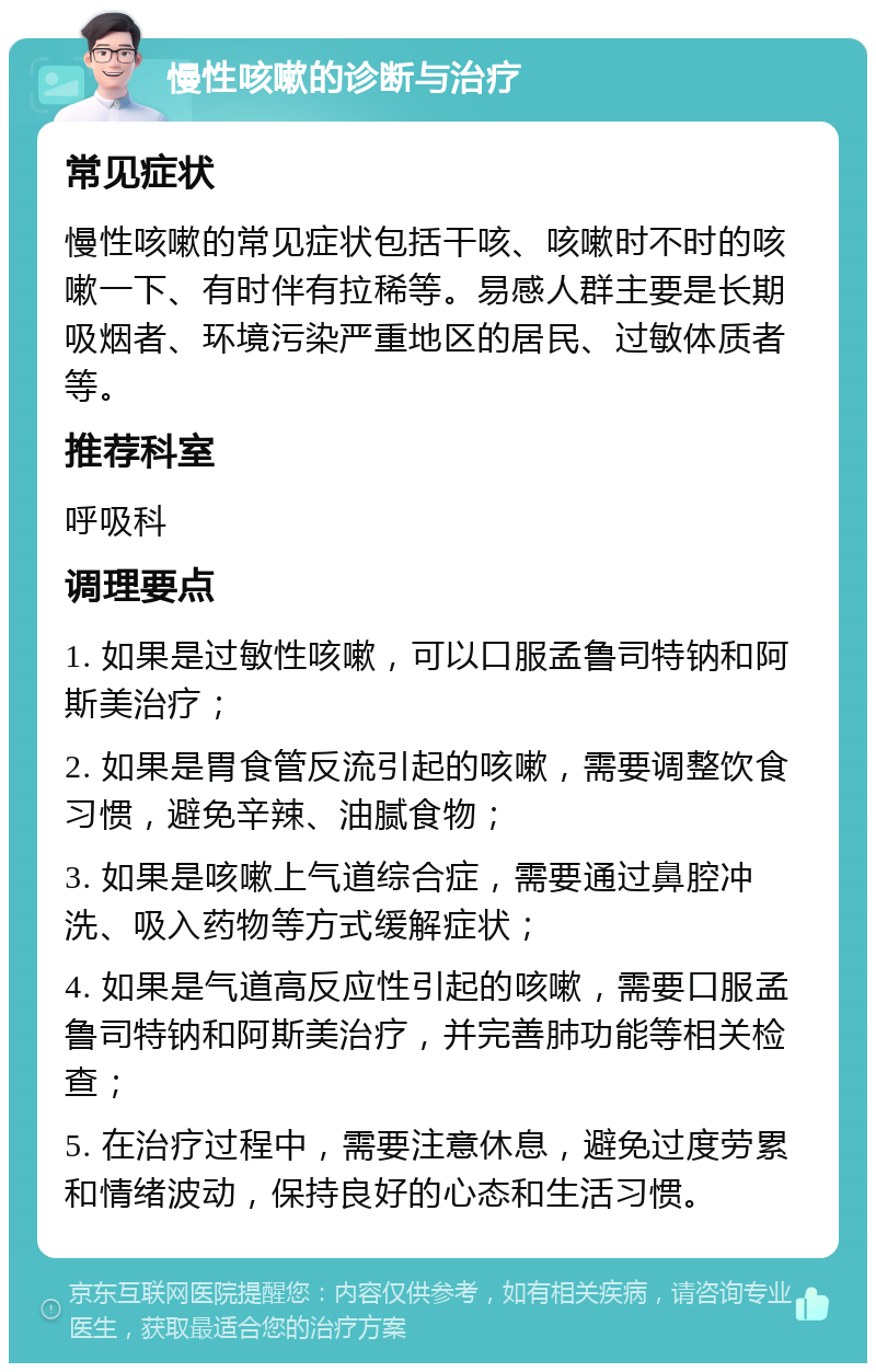 慢性咳嗽的诊断与治疗 常见症状 慢性咳嗽的常见症状包括干咳、咳嗽时不时的咳嗽一下、有时伴有拉稀等。易感人群主要是长期吸烟者、环境污染严重地区的居民、过敏体质者等。 推荐科室 呼吸科 调理要点 1. 如果是过敏性咳嗽，可以口服孟鲁司特钠和阿斯美治疗； 2. 如果是胃食管反流引起的咳嗽，需要调整饮食习惯，避免辛辣、油腻食物； 3. 如果是咳嗽上气道综合症，需要通过鼻腔冲洗、吸入药物等方式缓解症状； 4. 如果是气道高反应性引起的咳嗽，需要口服孟鲁司特钠和阿斯美治疗，并完善肺功能等相关检查； 5. 在治疗过程中，需要注意休息，避免过度劳累和情绪波动，保持良好的心态和生活习惯。