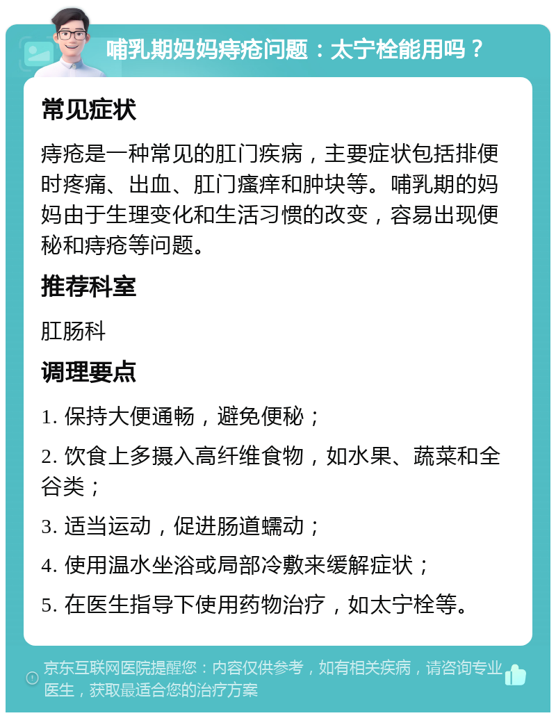 哺乳期妈妈痔疮问题：太宁栓能用吗？ 常见症状 痔疮是一种常见的肛门疾病，主要症状包括排便时疼痛、出血、肛门瘙痒和肿块等。哺乳期的妈妈由于生理变化和生活习惯的改变，容易出现便秘和痔疮等问题。 推荐科室 肛肠科 调理要点 1. 保持大便通畅，避免便秘； 2. 饮食上多摄入高纤维食物，如水果、蔬菜和全谷类； 3. 适当运动，促进肠道蠕动； 4. 使用温水坐浴或局部冷敷来缓解症状； 5. 在医生指导下使用药物治疗，如太宁栓等。