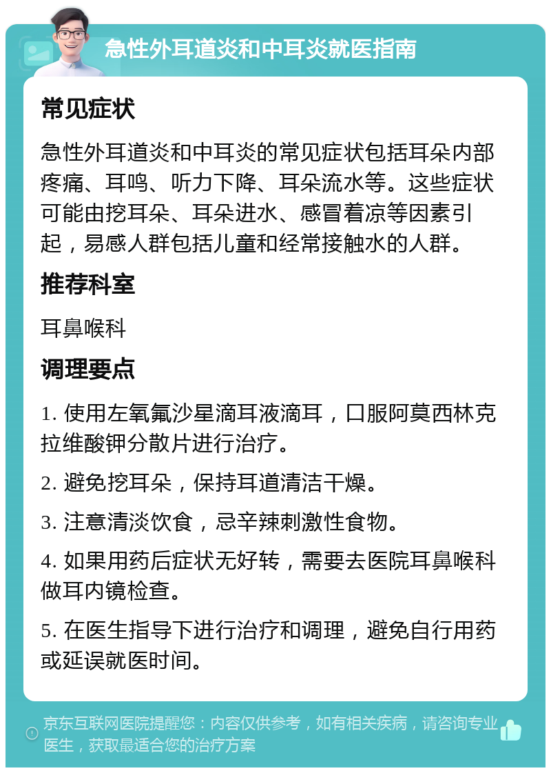 急性外耳道炎和中耳炎就医指南 常见症状 急性外耳道炎和中耳炎的常见症状包括耳朵内部疼痛、耳鸣、听力下降、耳朵流水等。这些症状可能由挖耳朵、耳朵进水、感冒着凉等因素引起，易感人群包括儿童和经常接触水的人群。 推荐科室 耳鼻喉科 调理要点 1. 使用左氧氟沙星滴耳液滴耳，口服阿莫西林克拉维酸钾分散片进行治疗。 2. 避免挖耳朵，保持耳道清洁干燥。 3. 注意清淡饮食，忌辛辣刺激性食物。 4. 如果用药后症状无好转，需要去医院耳鼻喉科做耳内镜检查。 5. 在医生指导下进行治疗和调理，避免自行用药或延误就医时间。