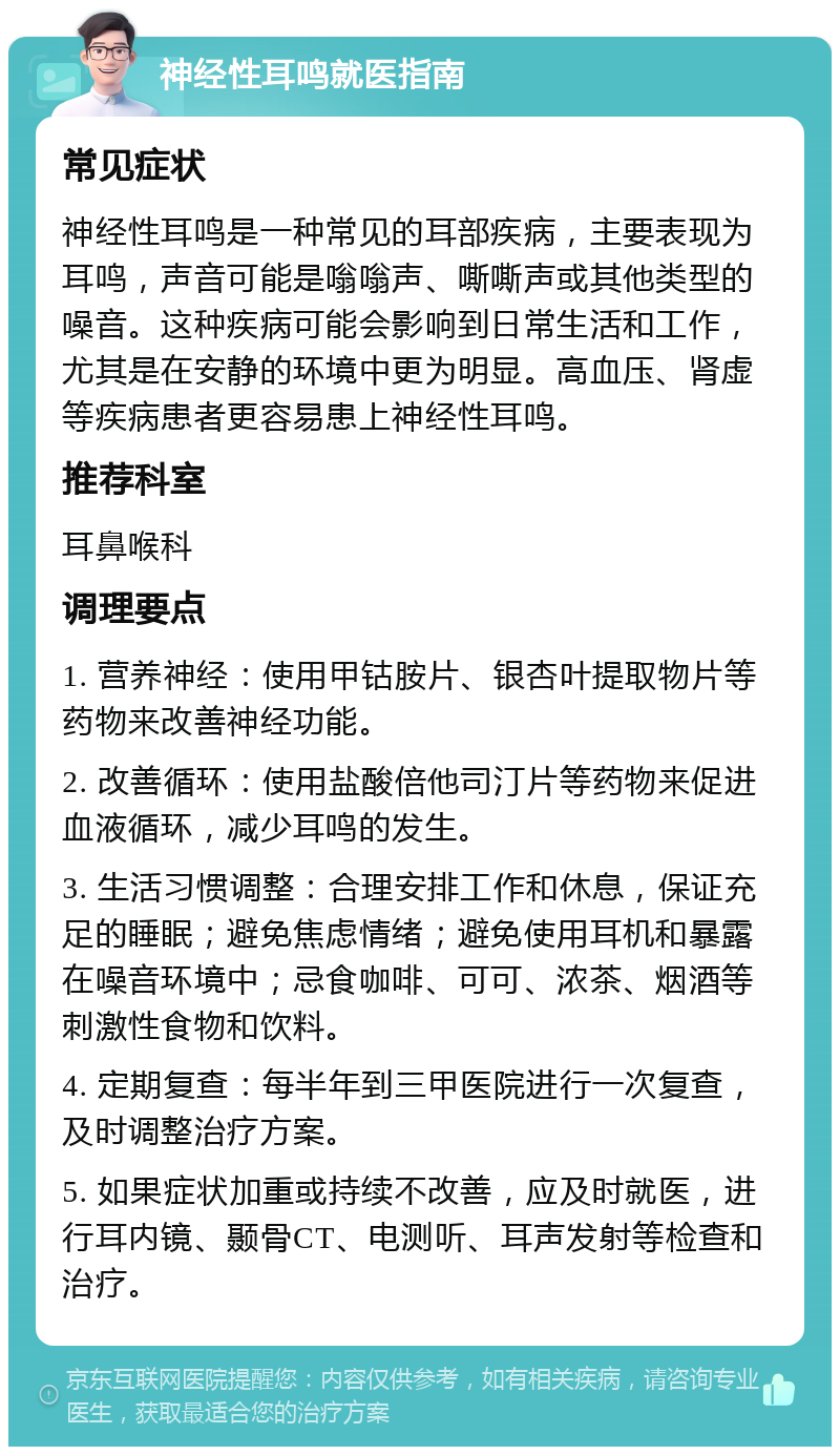 神经性耳鸣就医指南 常见症状 神经性耳鸣是一种常见的耳部疾病，主要表现为耳鸣，声音可能是嗡嗡声、嘶嘶声或其他类型的噪音。这种疾病可能会影响到日常生活和工作，尤其是在安静的环境中更为明显。高血压、肾虚等疾病患者更容易患上神经性耳鸣。 推荐科室 耳鼻喉科 调理要点 1. 营养神经：使用甲钴胺片、银杏叶提取物片等药物来改善神经功能。 2. 改善循环：使用盐酸倍他司汀片等药物来促进血液循环，减少耳鸣的发生。 3. 生活习惯调整：合理安排工作和休息，保证充足的睡眠；避免焦虑情绪；避免使用耳机和暴露在噪音环境中；忌食咖啡、可可、浓茶、烟酒等刺激性食物和饮料。 4. 定期复查：每半年到三甲医院进行一次复查，及时调整治疗方案。 5. 如果症状加重或持续不改善，应及时就医，进行耳内镜、颞骨CT、电测听、耳声发射等检查和治疗。